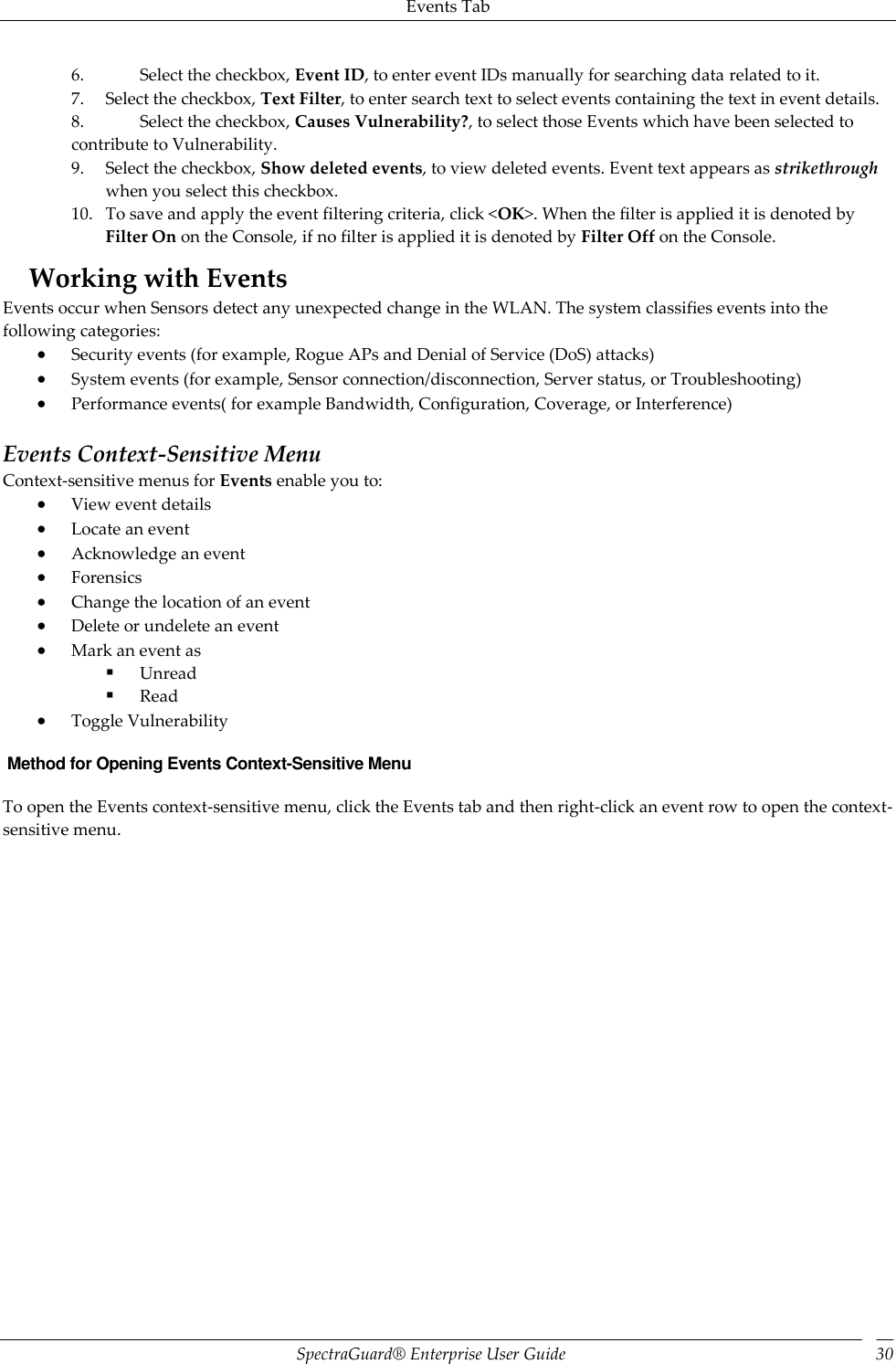 Events Tab SpectraGuard®  Enterprise User Guide 30 6. Select the checkbox, Event ID, to enter event IDs manually for searching data related to it. 7. Select the checkbox, Text Filter, to enter search text to select events containing the text in event details. 8. Select the checkbox, Causes Vulnerability?, to select those Events which have been selected to contribute to Vulnerability. 9. Select the checkbox, Show deleted events, to view deleted events. Event text appears as strikethrough when you select this checkbox. 10. To save and apply the event filtering criteria, click &lt;OK&gt;. When the filter is applied it is denoted by Filter On on the Console, if no filter is applied it is denoted by Filter Off on the Console. Working with Events Events occur when Sensors detect any unexpected change in the WLAN. The system classifies events into the following categories:  Security events (for example, Rogue APs and Denial of Service (DoS) attacks)  System events (for example, Sensor connection/disconnection, Server status, or Troubleshooting)  Performance events( for example Bandwidth, Configuration, Coverage, or Interference)   Events Context-Sensitive Menu Context-sensitive menus for Events enable you to:  View event details  Locate an event  Acknowledge an event  Forensics  Change the location of an event  Delete or undelete an event  Mark an event as  Unread  Read  Toggle Vulnerability  Method for Opening Events Context-Sensitive Menu To open the Events context-sensitive menu, click the Events tab and then right-click an event row to open the context-sensitive menu. 