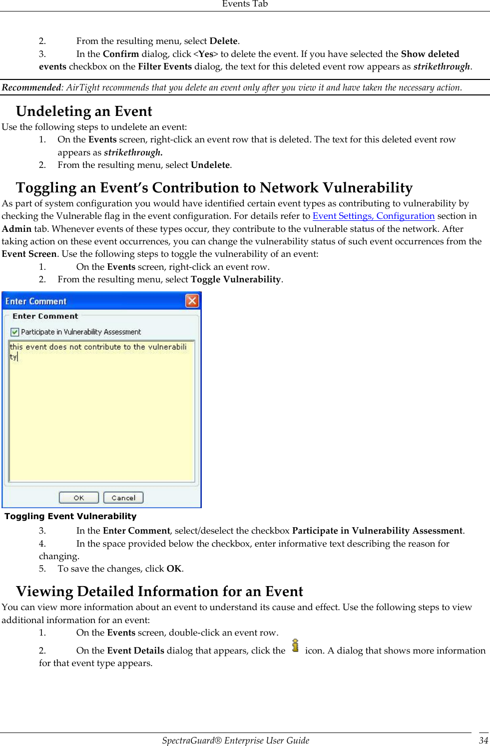 Events Tab SpectraGuard®  Enterprise User Guide 34 2. From the resulting menu, select Delete. 3. In the Confirm dialog, click &lt;Yes&gt; to delete the event. If you have selected the Show deleted events checkbox on the Filter Events dialog, the text for this deleted event row appears as strikethrough. Recommended: AirTight recommends that you delete an event only after you view it and have taken the necessary action. Undeleting an Event Use the following steps to undelete an event: 1. On the Events screen, right-click an event row that is deleted. The text for this deleted event row appears as strikethrough. 2. From the resulting menu, select Undelete. Toggling an Event’s Contribution to Network Vulnerability As part of system configuration you would have identified certain event types as contributing to vulnerability by checking the Vulnerable flag in the event configuration. For details refer to Event Settings, Configuration section in Admin tab. Whenever events of these types occur, they contribute to the vulnerable status of the network. After taking action on these event occurrences, you can change the vulnerability status of such event occurrences from the Event Screen. Use the following steps to toggle the vulnerability of an event: 1. On the Events screen, right-click an event row. 2. From the resulting menu, select Toggle Vulnerability.   Toggling Event Vulnerability 3. In the Enter Comment, select/deselect the checkbox Participate in Vulnerability Assessment. 4. In the space provided below the checkbox, enter informative text describing the reason for changing. 5. To save the changes, click OK. Viewing Detailed Information for an Event You can view more information about an event to understand its cause and effect. Use the following steps to view additional information for an event: 1. On the Events screen, double-click an event row. 2. On the Event Details dialog that appears, click the   icon. A dialog that shows more information for that event type appears.   