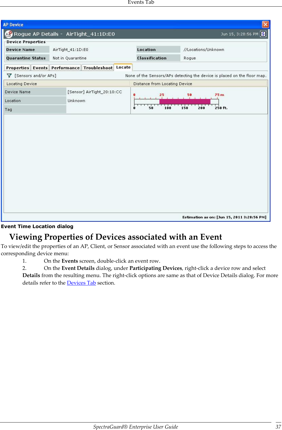 Events Tab SpectraGuard®  Enterprise User Guide 37  Event Time Location dialog Viewing Properties of Devices associated with an Event To view/edit the properties of an AP, Client, or Sensor associated with an event use the following steps to access the corresponding device menu: 1. On the Events screen, double-click an event row. 2. On the Event Details dialog, under Participating Devices, right-click a device row and select Details from the resulting menu. The right-click options are same as that of Device Details dialog. For more details refer to the Devices Tab section. 