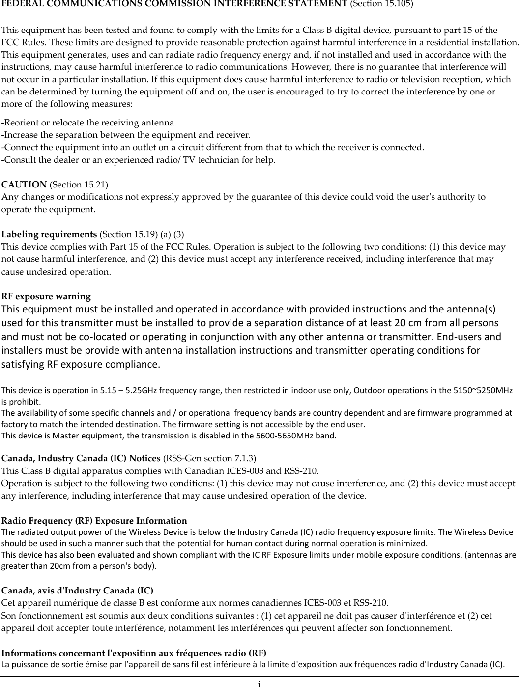 i  FEDERAL COMMUNICATIONS COMMISSION INTERFERENCE STATEMENT (Section 15.105) This equipment has been tested and found to comply with the limits for a Class B digital device, pursuant to part 15 of the FCC Rules. These limits are designed to provide reasonable protection against harmful interference in a residential installation. This equipment generates, uses and can radiate radio frequency energy and, if not installed and used in accordance with the instructions, may cause harmful interference to radio communications. However, there is no guarantee that interference will not occur in a particular installation. If this equipment does cause harmful interference to radio or television reception, which can be determined by turning the equipment off and on, the user is encouraged to try to correct the interference by one or more of the following measures: -Reorient or relocate the receiving antenna. -Increase the separation between the equipment and receiver. -Connect the equipment into an outlet on a circuit different from that to which the receiver is connected. -Consult the dealer or an experienced radio/ TV technician for help.  CAUTION (Section 15.21) Any changes or modifications not expressly approved by the guarantee of this device could void the user&apos;s authority to operate the equipment.  Labeling requirements (Section 15.19) (a) (3)  This device complies with Part 15 of the FCC Rules. Operation is subject to the following two conditions: (1) this device may not cause harmful interference, and (2) this device must accept any interference received, including interference that may cause undesired operation.  RF exposure warning   This equipment must be installed and operated in accordance with provided instructions and the antenna(s) used for this transmitter must be installed to provide a separation distance of at least 20 cm from all persons and must not be co-located or operating in conjunction with any other antenna or transmitter. End-users and installers must be provide with antenna installation instructions and transmitter operating conditions for satisfying RF exposure compliance.  This device is operation in 5.15 – 5.25GHz frequency range, then restricted in indoor use only, Outdoor operations in the 5150~5250MHz is prohibit. The availability of some specific channels and / or operational frequency bands are country dependent and are firmware programmed at factory to match the intended destination. The firmware setting is not accessible by the end user. This device is Master equipment, the transmission is disabled in the 5600-5650MHz band.  Canada, Industry Canada (IC) Notices (RSS-Gen section 7.1.3) This Class B digital apparatus complies with Canadian ICES-003 and RSS-210.  Operation is subject to the following two conditions: (1) this device may not cause interference, and (2) this device must accept any interference, including interference that may cause undesired operation of the device.    Radio Frequency (RF) Exposure Information The radiated output power of the Wireless Device is below the Industry Canada (IC) radio frequency exposure limits. The Wireless Device should be used in such a manner such that the potential for human contact during normal operation is minimized.  This device has also been evaluated and shown compliant with the IC RF Exposure limits under mobile exposure conditions. (antennas are greater than 20cm from a person&apos;s body).  Canada, avis d&apos;Industry Canada (IC)  Cet appareil numérique de classe B est conforme aux normes canadiennes ICES-003 et RSS-210.  Son fonctionnement est soumis aux deux conditions suivantes : (1) cet appareil ne doit pas causer d&apos;interférence et (2) cet appareil doit accepter toute interférence, notamment les interférences qui peuvent affecter son fonctionnement.   Informations concernant l&apos;exposition aux fréquences radio (RF) La puissance de sortie émise par l’appareil de sans fil est inférieure à la limite d&apos;exposition aux fréquences radio d&apos;Industry Canada (IC). 