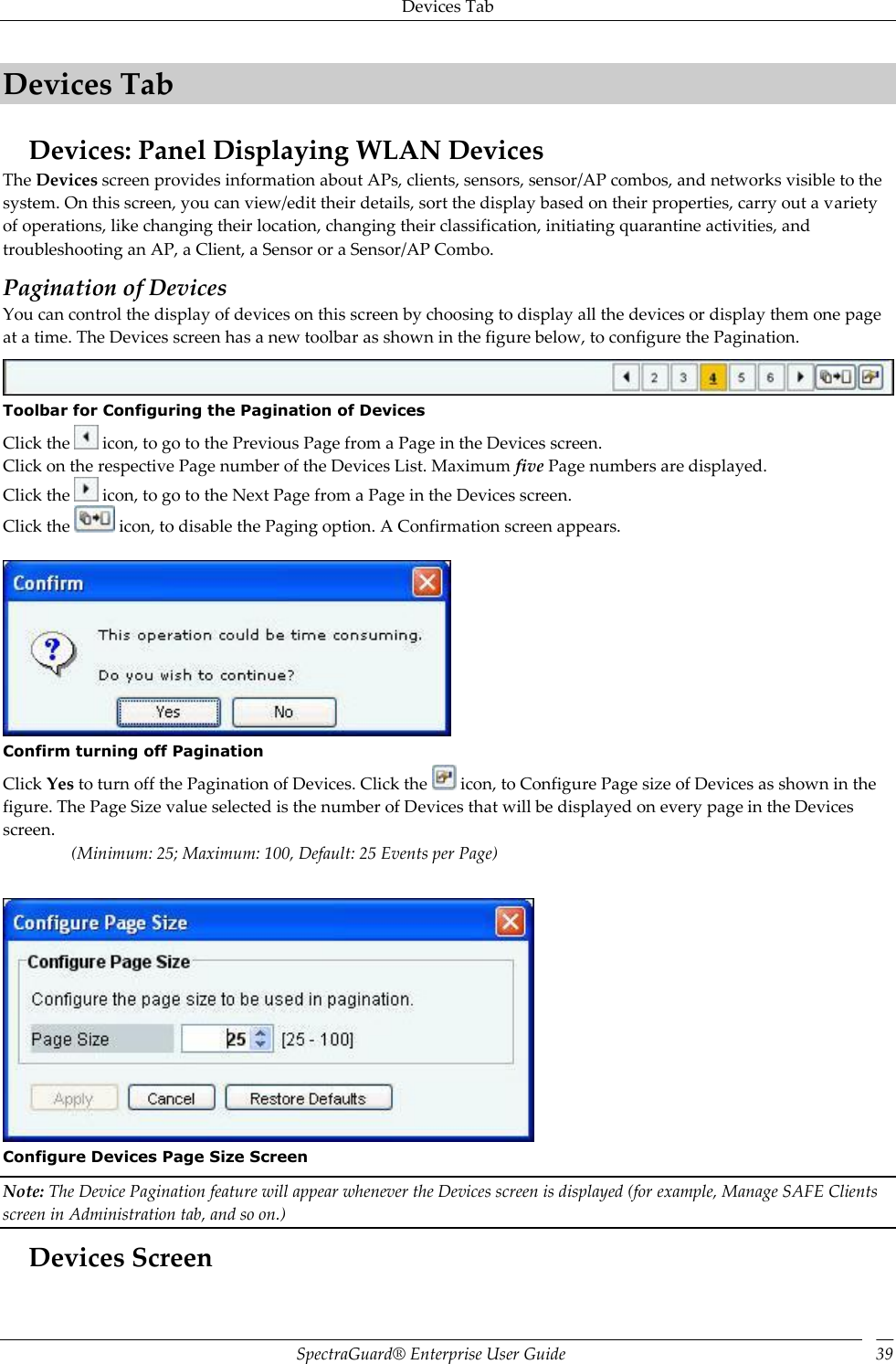 Devices Tab SpectraGuard®  Enterprise User Guide 39 Devices Tab Devices: Panel Displaying WLAN Devices The Devices screen provides information about APs, clients, sensors, sensor/AP combos, and networks visible to the system. On this screen, you can view/edit their details, sort the display based on their properties, carry out a variety of operations, like changing their location, changing their classification, initiating quarantine activities, and troubleshooting an AP, a Client, a Sensor or a Sensor/AP Combo. Pagination of Devices You can control the display of devices on this screen by choosing to display all the devices or display them one page at a time. The Devices screen has a new toolbar as shown in the figure below, to configure the Pagination.  Toolbar for Configuring the Pagination of Devices Click the   icon, to go to the Previous Page from a Page in the Devices screen. Click on the respective Page number of the Devices List. Maximum five Page numbers are displayed. Click the   icon, to go to the Next Page from a Page in the Devices screen. Click the   icon, to disable the Paging option. A Confirmation screen appears.    Confirm turning off Pagination Click Yes to turn off the Pagination of Devices. Click the   icon, to Configure Page size of Devices as shown in the figure. The Page Size value selected is the number of Devices that will be displayed on every page in the Devices screen. (Minimum: 25; Maximum: 100, Default: 25 Events per Page)    Configure Devices Page Size Screen Note: The Device Pagination feature will appear whenever the Devices screen is displayed (for example, Manage SAFE Clients screen in Administration tab, and so on.) Devices Screen 