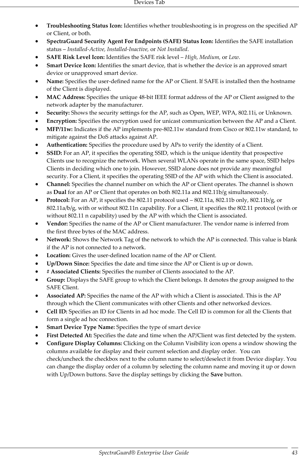 Devices Tab SpectraGuard®  Enterprise User Guide 43  Troubleshooting Status Icon: Identifies whether troubleshooting is in progress on the specified AP or Client, or both.  SpectraGuard Security Agent For Endpoints (SAFE) Status Icon: Identifies the SAFE installation status – Installed-Active, Installed-Inactive, or Not Installed.  SAFE Risk Level Icon: Identifies the SAFE risk level – High, Medium, or Low.  Smart Device Icon: Identifies the smart device, that is whether the device is an approved smart device or unapproved smart device.  Name: Specifies the user-defined name for the AP or Client. If SAFE is installed then the hostname of the Client is displayed.  MAC Address: Specifies the unique 48-bit IEEE format address of the AP or Client assigned to the network adapter by the manufacturer.  Security: Shows the security settings for the AP, such as Open, WEP, WPA, 802.11i, or Unknown.  Encryption: Specifies the encryption used for unicast communication between the AP and a Client.  MFP/11w: Indicates if the AP implements pre-802.11w standard from Cisco or 802.11w standard, to mitigate against the DoS attacks against AP.  Authentication: Specifies the procedure used by APs to verify the identity of a Client.  SSID: For an AP, it specifies the operating SSID, which is the unique identity that prospective Clients use to recognize the network. When several WLANs operate in the same space, SSID helps Clients in deciding which one to join. However, SSID alone does not provide any meaningful security. For a Client, it specifies the operating SSID of the AP with which the Client is associated.  Channel: Specifies the channel number on which the AP or Client operates. The channel is shown as Dual for an AP or Client that operates on both 802.11a and 802.11b/g simultaneously.  Protocol: For an AP, it specifies the 802.11 protocol used – 802.11a, 802.11b only, 802.11b/g, or 802.11a/b/g, with or without 802.11n capability. For a Client, it specifies the 802.11 protocol (with or without 802.11 n capability) used by the AP with which the Client is associated.  Vendor: Specifies the name of the AP or Client manufacturer. The vendor name is inferred from the first three bytes of the MAC address.  Network: Shows the Network Tag of the network to which the AP is connected. This value is blank if the AP is not connected to a network.  Location: Gives the user-defined location name of the AP or Client.  Up/Down Since: Specifies the date and time since the AP or Client is up or down.  # Associated Clients: Specifies the number of Clients associated to the AP.  Group: Displays the SAFE group to which the Client belongs. It denotes the group assigned to the SAFE Client.  Associated AP: Specifies the name of the AP with which a Client is associated. This is the AP through which the Client communicates with other Clients and other networked devices.  Cell ID: Specifies an ID for Clients in ad hoc mode. The Cell ID is common for all the Clients that form a single ad hoc connection.  Smart Device Type Name: Specifies the type of smart device  First Detected At: Specifies the date and time when the AP/Client was first detected by the system.  Configure Display Columns: Clicking on the Column Visibility icon opens a window showing the columns available for display and their current selection and display order.  You can check/uncheck the checkbox next to the column name to select/deselect it from Device display. You can change the display order of a column by selecting the column name and moving it up or down with Up/Down buttons. Save the display settings by clicking the Save button.   