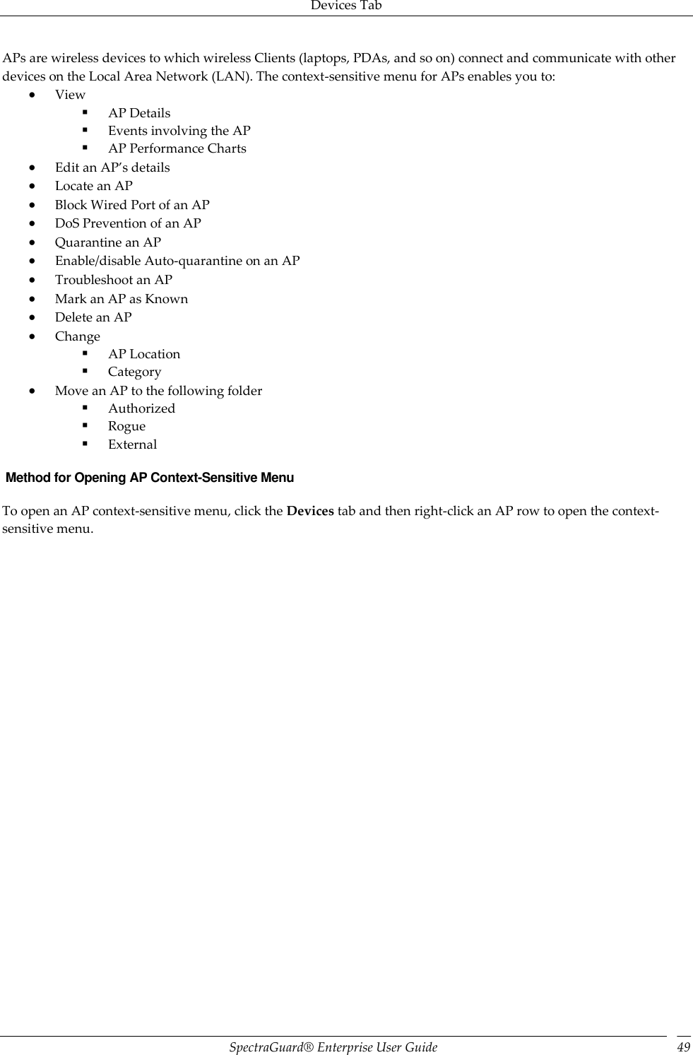 Devices Tab SpectraGuard®  Enterprise User Guide 49 APs are wireless devices to which wireless Clients (laptops, PDAs, and so on) connect and communicate with other devices on the Local Area Network (LAN). The context-sensitive menu for APs enables you to:  View  AP Details  Events involving the AP  AP Performance Charts  Edit an AP’s details  Locate an AP  Block Wired Port of an AP  DoS Prevention of an AP  Quarantine an AP  Enable/disable Auto-quarantine on an AP  Troubleshoot an AP  Mark an AP as Known  Delete an AP  Change  AP Location  Category  Move an AP to the following folder  Authorized  Rogue  External  Method for Opening AP Context-Sensitive Menu To open an AP context-sensitive menu, click the Devices tab and then right-click an AP row to open the context-sensitive menu.   