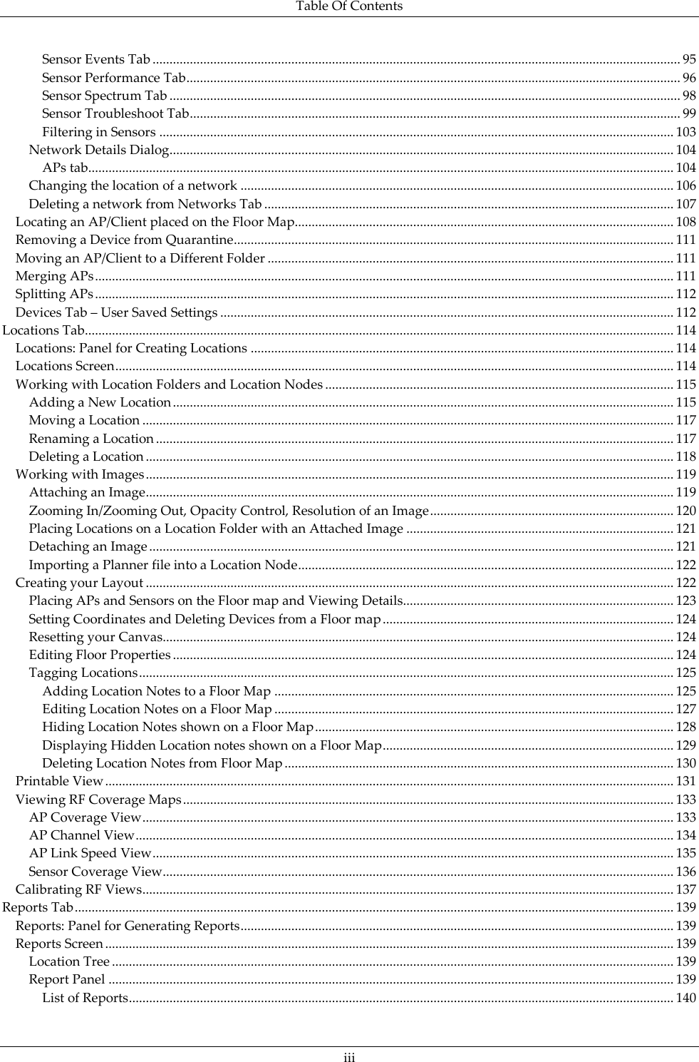 Table Of Contents  iii Sensor Events Tab ............................................................................................................................................................ 95 Sensor Performance Tab .................................................................................................................................................. 96 Sensor Spectrum Tab ....................................................................................................................................................... 98 Sensor Troubleshoot Tab ................................................................................................................................................. 99 Filtering in Sensors ........................................................................................................................................................ 103 Network Details Dialog ..................................................................................................................................................... 104 APs tab............................................................................................................................................................................. 104 Changing the location of a network ................................................................................................................................ 106 Deleting a network from Networks Tab ......................................................................................................................... 107 Locating an AP/Client placed on the Floor Map ................................................................................................................ 108 Removing a Device from Quarantine .................................................................................................................................. 111 Moving an AP/Client to a Different Folder ........................................................................................................................ 111 Merging APs ........................................................................................................................................................................... 111 Splitting APs ........................................................................................................................................................................... 112 Devices Tab – User Saved Settings ...................................................................................................................................... 112 Locations Tab.............................................................................................................................................................................. 114 Locations: Panel for Creating Locations ............................................................................................................................. 114 Locations Screen ..................................................................................................................................................................... 114 Working with Location Folders and Location Nodes ....................................................................................................... 115 Adding a New Location .................................................................................................................................................... 115 Moving a Location ............................................................................................................................................................. 117 Renaming a Location ......................................................................................................................................................... 117 Deleting a Location ............................................................................................................................................................ 118 Working with Images ............................................................................................................................................................ 119 Attaching an Image ............................................................................................................................................................ 119 Zooming In/Zooming Out, Opacity Control, Resolution of an Image ........................................................................ 120 Placing Locations on a Location Folder with an Attached Image ............................................................................... 121 Detaching an Image ........................................................................................................................................................... 121 Importing a Planner file into a Location Node............................................................................................................... 122 Creating your Layout ............................................................................................................................................................ 122 Placing APs and Sensors on the Floor map and Viewing Details................................................................................ 123 Setting Coordinates and Deleting Devices from a Floor map ...................................................................................... 124 Resetting your Canvas....................................................................................................................................................... 124 Editing Floor Properties .................................................................................................................................................... 124 Tagging Locations .............................................................................................................................................................. 125 Adding Location Notes to a Floor Map ...................................................................................................................... 125 Editing Location Notes on a Floor Map ...................................................................................................................... 127 Hiding Location Notes shown on a Floor Map .......................................................................................................... 128 Displaying Hidden Location notes shown on a Floor Map ...................................................................................... 129 Deleting Location Notes from Floor Map ................................................................................................................... 130 Printable View ........................................................................................................................................................................ 131 Viewing RF Coverage Maps ................................................................................................................................................. 133 AP Coverage View ............................................................................................................................................................. 133 AP Channel View ............................................................................................................................................................... 134 AP Link Speed View .......................................................................................................................................................... 135 Sensor Coverage View ....................................................................................................................................................... 136 Calibrating RF Views ............................................................................................................................................................. 137 Reports Tab ................................................................................................................................................................................. 139 Reports: Panel for Generating Reports ................................................................................................................................ 139 Reports Screen ........................................................................................................................................................................ 139 Location Tree ...................................................................................................................................................................... 139 Report Panel ....................................................................................................................................................................... 139 List of Reports ................................................................................................................................................................. 140 