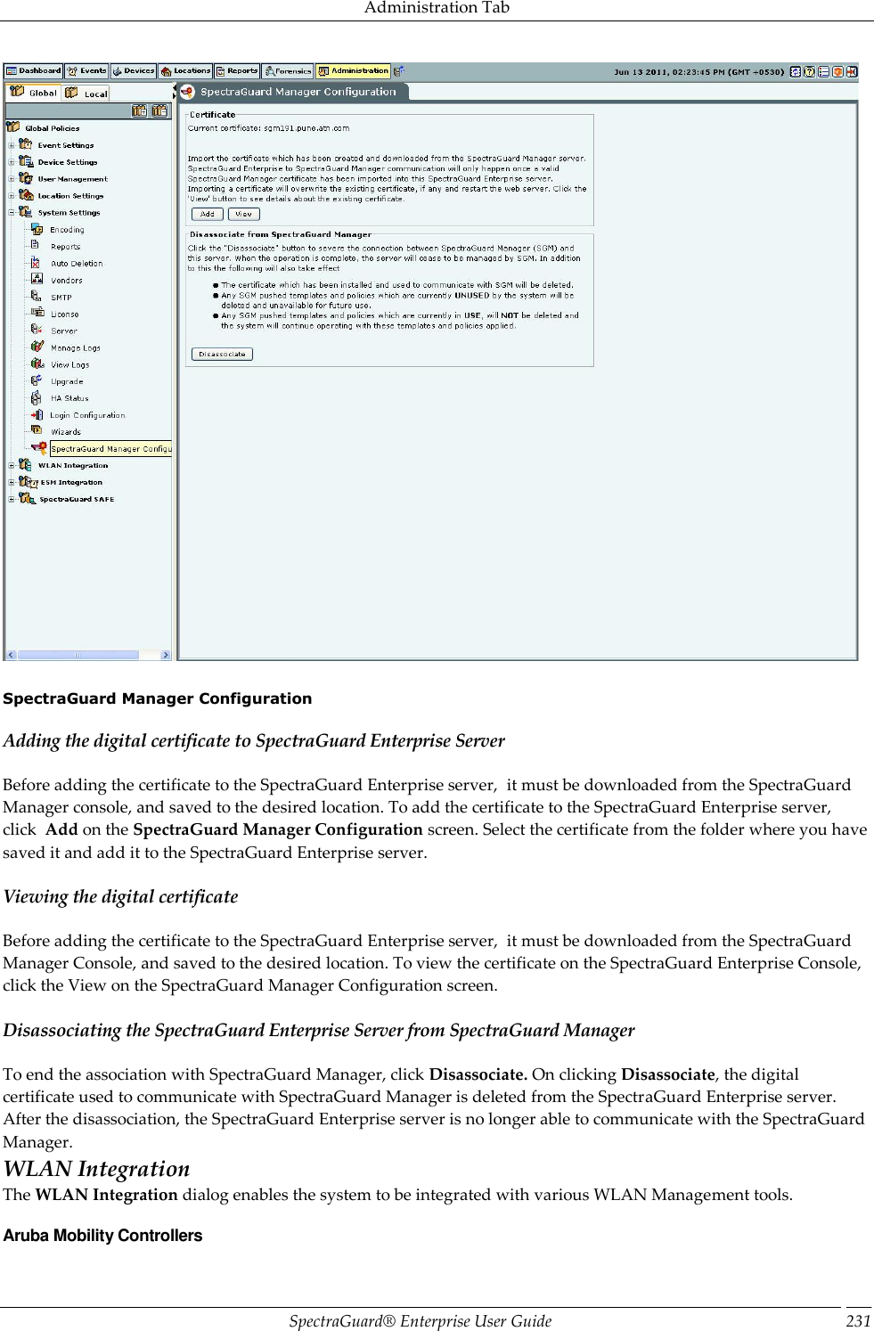 Administration Tab SpectraGuard®  Enterprise User Guide 231    SpectraGuard Manager Configuration Adding the digital certificate to SpectraGuard Enterprise Server Before adding the certificate to the SpectraGuard Enterprise server,  it must be downloaded from the SpectraGuard Manager console, and saved to the desired location. To add the certificate to the SpectraGuard Enterprise server, click  Add on the SpectraGuard Manager Configuration screen. Select the certificate from the folder where you have saved it and add it to the SpectraGuard Enterprise server. Viewing the digital certificate Before adding the certificate to the SpectraGuard Enterprise server,  it must be downloaded from the SpectraGuard Manager Console, and saved to the desired location. To view the certificate on the SpectraGuard Enterprise Console, click the View on the SpectraGuard Manager Configuration screen. Disassociating the SpectraGuard Enterprise Server from SpectraGuard Manager To end the association with SpectraGuard Manager, click Disassociate. On clicking Disassociate, the digital certificate used to communicate with SpectraGuard Manager is deleted from the SpectraGuard Enterprise server. After the disassociation, the SpectraGuard Enterprise server is no longer able to communicate with the SpectraGuard Manager. WLAN Integration The WLAN Integration dialog enables the system to be integrated with various WLAN Management tools. Aruba Mobility Controllers 