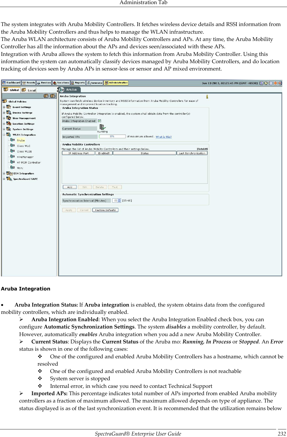 Administration Tab SpectraGuard®  Enterprise User Guide 232 The system integrates with Aruba Mobility Controllers. It fetches wireless device details and RSSI information from the Aruba Mobility Controllers and thus helps to manage the WLAN infrastructure. The Aruba WLAN architecture consists of Aruba Mobility Controllers and APs. At any time, the Aruba Mobility Controller has all the information about the APs and devices seen/associated with these APs. Integration with Aruba allows the system to fetch this information from Aruba Mobility Controller. Using this information the system can automatically classify devices managed by Aruba Mobility Controllers, and do location tracking of devices seen by Aruba APs in sensor-less or sensor and AP mixed environment.      Aruba Integration             Aruba Integration Status: If Aruba integration is enabled, the system obtains data from the configured mobility controllers, which are individually enabled.        Aruba Integration Enabled: When you select the Aruba Integration Enabled check box, you can configure Automatic Synchronization Settings. The system disables a mobility controller, by default. However, automatically enables Aruba integration when you add a new Aruba Mobility Controller.        Current Status: Displays the Current Status of the Aruba mo: Running, In Process or Stopped. An Error status is shown in one of the following cases:        One of the configured and enabled Aruba Mobility Controllers has a hostname, which cannot be resolved        One of the configured and enabled Aruba Mobility Controllers is not reachable        System server is stopped        Internal error, in which case you need to contact Technical Support        Imported APs: This percentage indicates total number of APs imported from enabled Aruba mobility controllers as a fraction of maximum allowed. The maximum allowed depends on type of appliance. The status displayed is as of the last synchronization event. It is recommended that the utilization remains below 