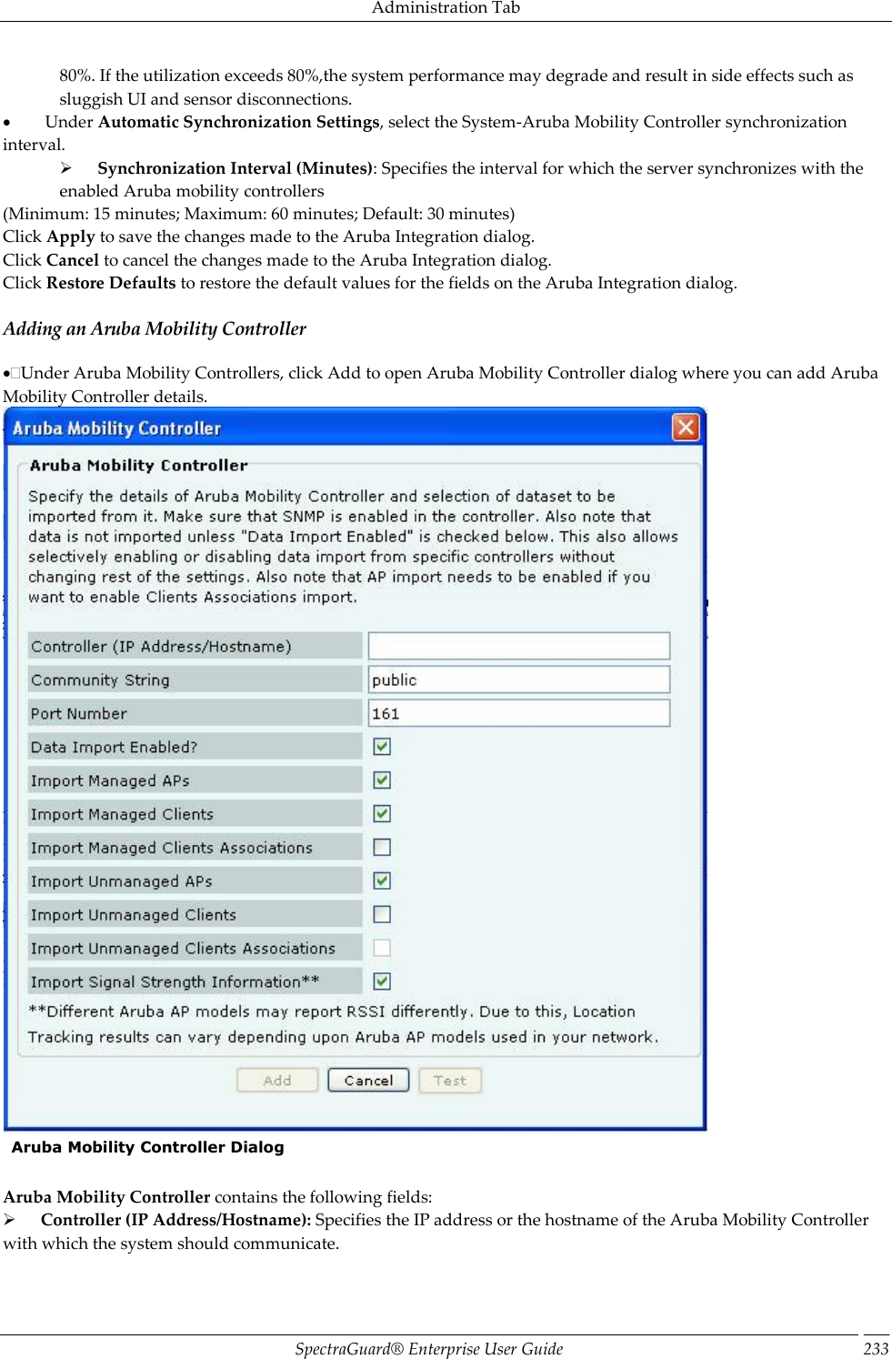 Administration Tab SpectraGuard®  Enterprise User Guide 233 80%. If the utilization exceeds 80%,the system performance may degrade and result in side effects such as sluggish UI and sensor disconnections.           Under Automatic Synchronization Settings, select the System-Aruba Mobility Controller synchronization interval.        Synchronization Interval (Minutes): Specifies the interval for which the server synchronizes with the enabled Aruba mobility controllers (Minimum: 15 minutes; Maximum: 60 minutes; Default: 30 minutes) Click Apply to save the changes made to the Aruba Integration dialog. Click Cancel to cancel the changes made to the Aruba Integration dialog. Click Restore Defaults to restore the default values for the fields on the Aruba Integration dialog. Adding an Aruba Mobility Controller Under Aruba Mobility Controllers, click Add to open Aruba Mobility Controller dialog where you can add Aruba Mobility Controller details.    Aruba Mobility Controller Dialog   Aruba Mobility Controller contains the following fields:        Controller (IP Address/Hostname): Specifies the IP address or the hostname of the Aruba Mobility Controller with which the system should communicate. 
