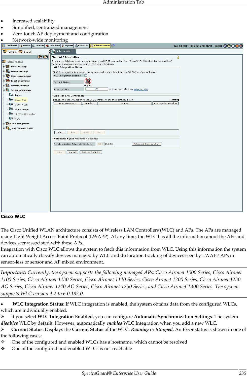 Administration Tab SpectraGuard®  Enterprise User Guide 235           Increased scalability           Simplified, centralized management           Zero-touch AP deployment and configuration           Network-wide monitoring  Cisco WLC   The Cisco Unified WLAN architecture consists of Wireless LAN Controllers (WLC) and APs. The APs are managed using Light Weight Access Point Protocol (LWAPP). At any time, the WLC has all the information about the APs and devices seen/associated with these APs. Integration with Cisco WLC allows the system to fetch this information from WLC. Using this information the system can automatically classify devices managed by WLC and do location tracking of devices seen by LWAPP APs in sensor-less or sensor and AP mixed environment. Important: Currently, the system supports the following managed APs: Cisco Aironet 1000 Series, Cisco Aironet 1100 Series, Cisco Aironet 1130 Series, Cisco Aironet 1140 Series, Cisco Aironet 1200 Series, Cisco Aironet 1230 AG Series, Cisco Aironet 1240 AG Series, Cisco Aironet 1250 Series, and Cisco Aironet 1300 Series. The system supports WLC version 4.2 to 6.0.182.0.           WLC Integration Status: If WLC integration is enabled, the system obtains data from the configured WLCs, which are individually enabled.        If you select WLC Integration Enabled, you can configure Automatic Synchronization Settings. The system disables WLC by default. However, automatically enables WLC Integration when you add a new WLC.        Current Status: Displays the Current Status of the WLC: Running or Stopped. An Error status is shown in one of the following cases:        One of the configured and enabled WLCs has a hostname, which cannot be resolved        One of the configured and enabled WLCs is not reachable 