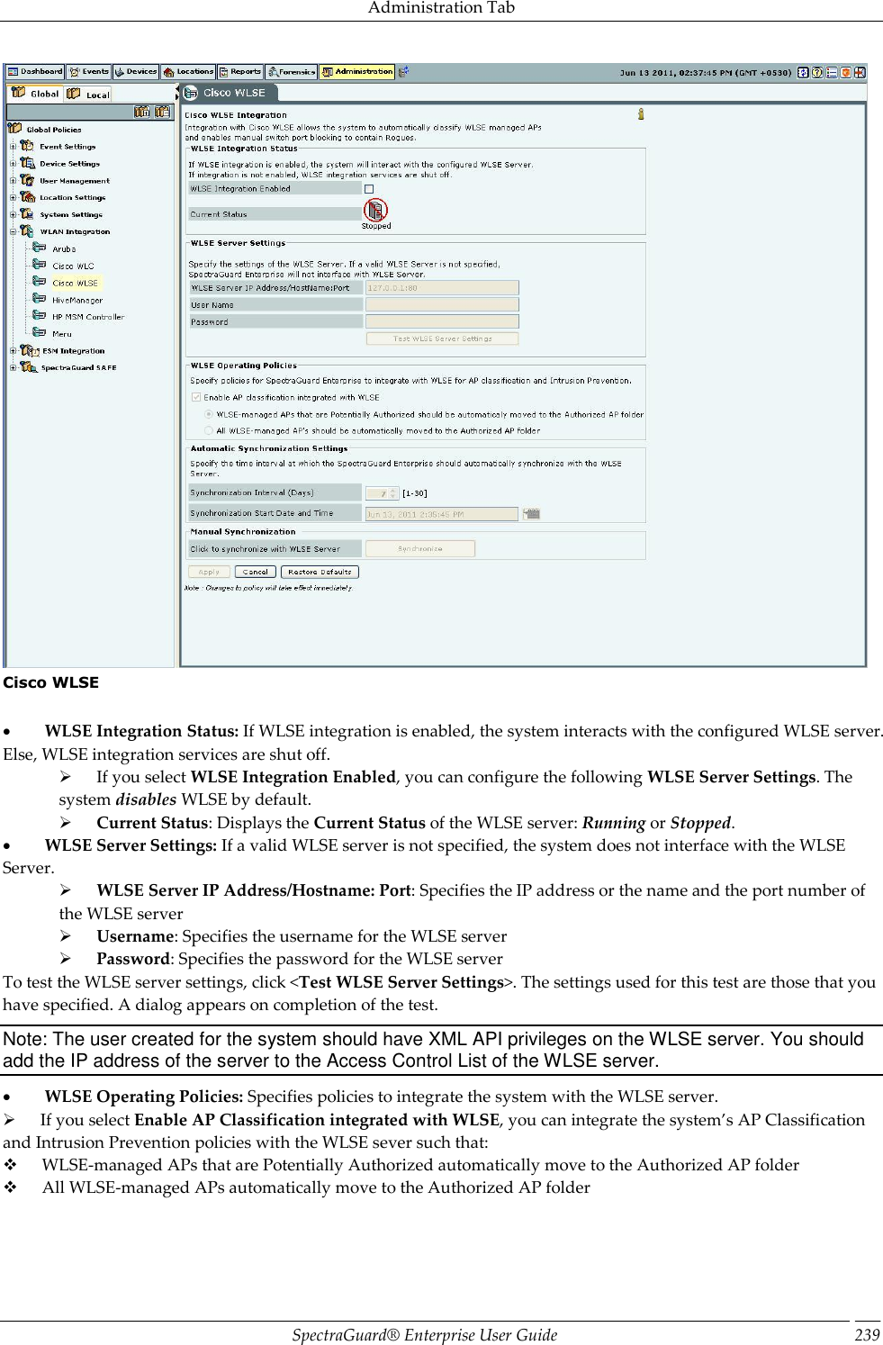 Administration Tab SpectraGuard®  Enterprise User Guide 239  Cisco WLSE             WLSE Integration Status: If WLSE integration is enabled, the system interacts with the configured WLSE server. Else, WLSE integration services are shut off.        If you select WLSE Integration Enabled, you can configure the following WLSE Server Settings. The system disables WLSE by default.        Current Status: Displays the Current Status of the WLSE server: Running or Stopped.           WLSE Server Settings: If a valid WLSE server is not specified, the system does not interface with the WLSE Server.        WLSE Server IP Address/Hostname: Port: Specifies the IP address or the name and the port number of the WLSE server        Username: Specifies the username for the WLSE server        Password: Specifies the password for the WLSE server To test the WLSE server settings, click &lt;Test WLSE Server Settings&gt;. The settings used for this test are those that you have specified. A dialog appears on completion of the test. Note: The user created for the system should have XML API privileges on the WLSE server. You should add the IP address of the server to the Access Control List of the WLSE server.           WLSE Operating Policies: Specifies policies to integrate the system with the WLSE server.        If you select Enable AP Classification integrated with WLSE, you can integrate the system’s AP Classification and Intrusion Prevention policies with the WLSE sever such that:        WLSE-managed APs that are Potentially Authorized automatically move to the Authorized AP folder        All WLSE-managed APs automatically move to the Authorized AP folder 