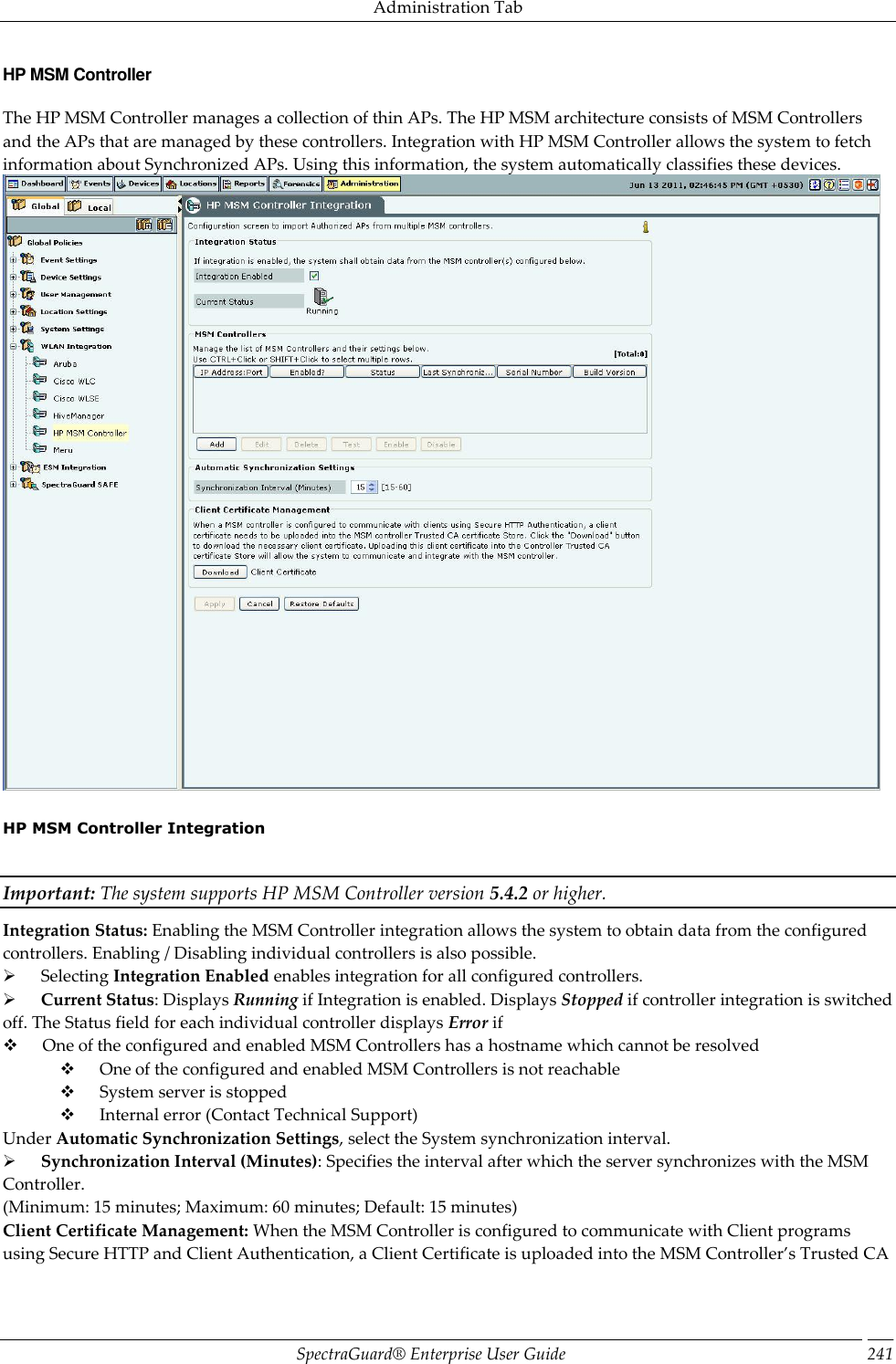 Administration Tab SpectraGuard®  Enterprise User Guide 241 HP MSM Controller The HP MSM Controller manages a collection of thin APs. The HP MSM architecture consists of MSM Controllers and the APs that are managed by these controllers. Integration with HP MSM Controller allows the system to fetch information about Synchronized APs. Using this information, the system automatically classifies these devices.    HP MSM Controller Integration   Important: The system supports HP MSM Controller version 5.4.2 or higher. Integration Status: Enabling the MSM Controller integration allows the system to obtain data from the configured controllers. Enabling / Disabling individual controllers is also possible.        Selecting Integration Enabled enables integration for all configured controllers.        Current Status: Displays Running if Integration is enabled. Displays Stopped if controller integration is switched off. The Status field for each individual controller displays Error if        One of the configured and enabled MSM Controllers has a hostname which cannot be resolved        One of the configured and enabled MSM Controllers is not reachable        System server is stopped        Internal error (Contact Technical Support) Under Automatic Synchronization Settings, select the System synchronization interval.        Synchronization Interval (Minutes): Specifies the interval after which the server synchronizes with the MSM Controller. (Minimum: 15 minutes; Maximum: 60 minutes; Default: 15 minutes) Client Certificate Management: When the MSM Controller is configured to communicate with Client programs using Secure HTTP and Client Authentication, a Client Certificate is uploaded into the MSM Controller’s Trusted CA 