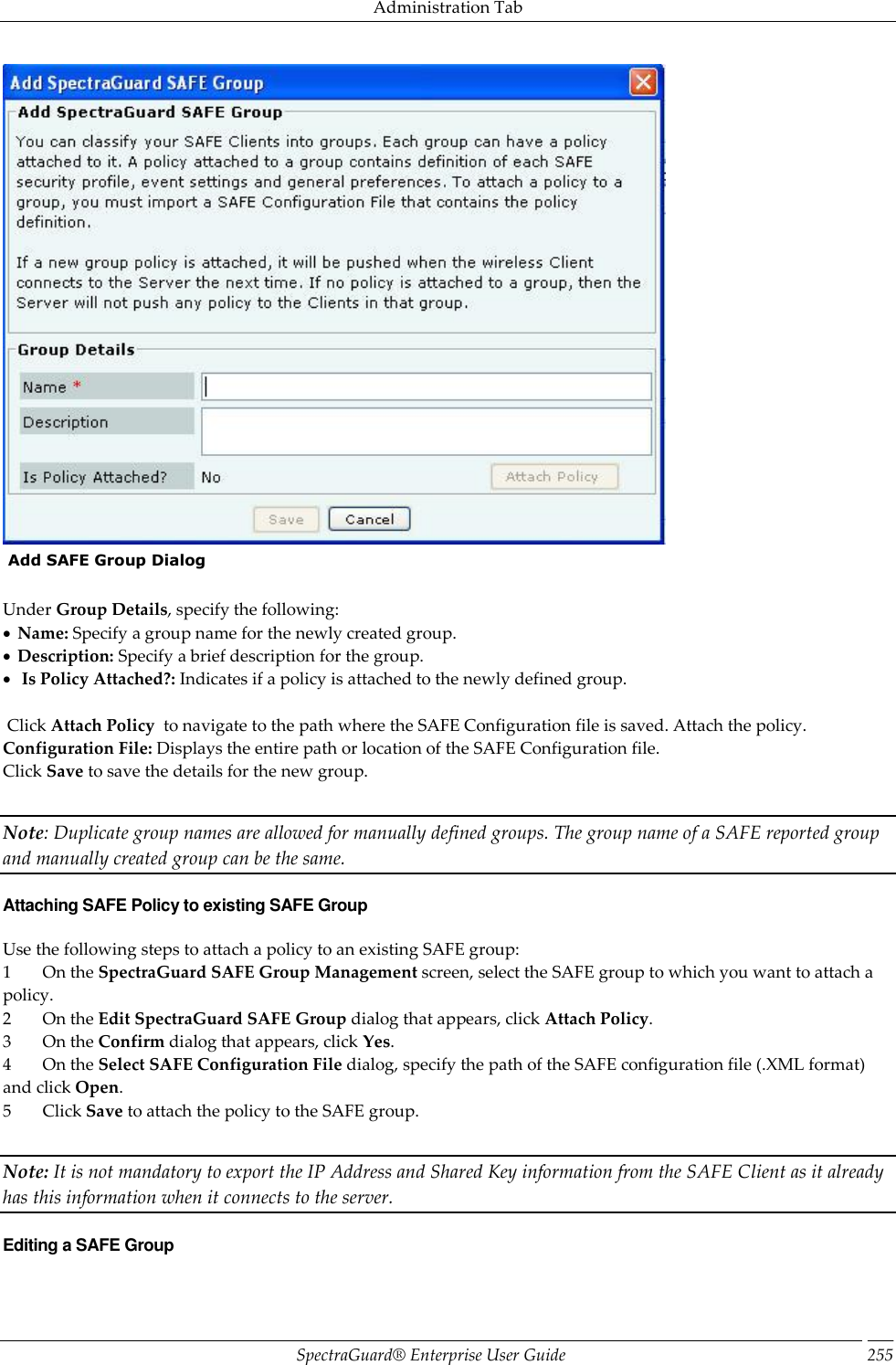 Administration Tab SpectraGuard®  Enterprise User Guide 255   Add SAFE Group Dialog   Under Group Details, specify the following:   Name: Specify a group name for the newly created group.   Description: Specify a brief description for the group.    Is Policy Attached?: Indicates if a policy is attached to the newly defined group.    Click Attach Policy  to navigate to the path where the SAFE Configuration file is saved. Attach the policy. Configuration File: Displays the entire path or location of the SAFE Configuration file. Click Save to save the details for the new group.   Note: Duplicate group names are allowed for manually defined groups. The group name of a SAFE reported group and manually created group can be the same. Attaching SAFE Policy to existing SAFE Group Use the following steps to attach a policy to an existing SAFE group: 1         On the SpectraGuard SAFE Group Management screen, select the SAFE group to which you want to attach a policy. 2         On the Edit SpectraGuard SAFE Group dialog that appears, click Attach Policy. 3         On the Confirm dialog that appears, click Yes. 4         On the Select SAFE Configuration File dialog, specify the path of the SAFE configuration file (.XML format) and click Open. 5         Click Save to attach the policy to the SAFE group.   Note: It is not mandatory to export the IP Address and Shared Key information from the SAFE Client as it already has this information when it connects to the server. Editing a SAFE Group 