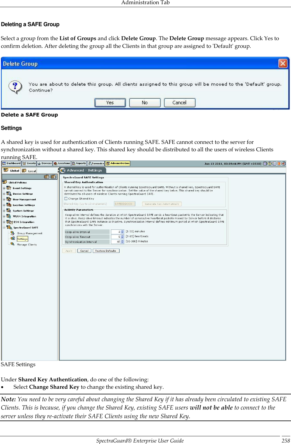Administration Tab SpectraGuard®  Enterprise User Guide 258 Deleting a SAFE Group Select a group from the List of Groups and click Delete Group. The Delete Group message appears. Click Yes to confirm deletion. After deleting the group all the Clients in that group are assigned to &apos;Default&apos; group.    Delete a SAFE Group Settings A shared key is used for authentication of Clients running SAFE. SAFE cannot connect to the server for synchronization without a shared key. This shared key should be distributed to all the users of wireless Clients running SAFE.  SAFE Settings   Under Shared Key Authentication, do one of the following:          Select Change Shared Key to change the existing shared key. Note: You need to be very careful about changing the Shared Key if it has already been circulated to existing SAFE Clients. This is because, if you change the Shared Key, existing SAFE users will not be able to connect to the server unless they re-activate their SAFE Clients using the new Shared Key. 