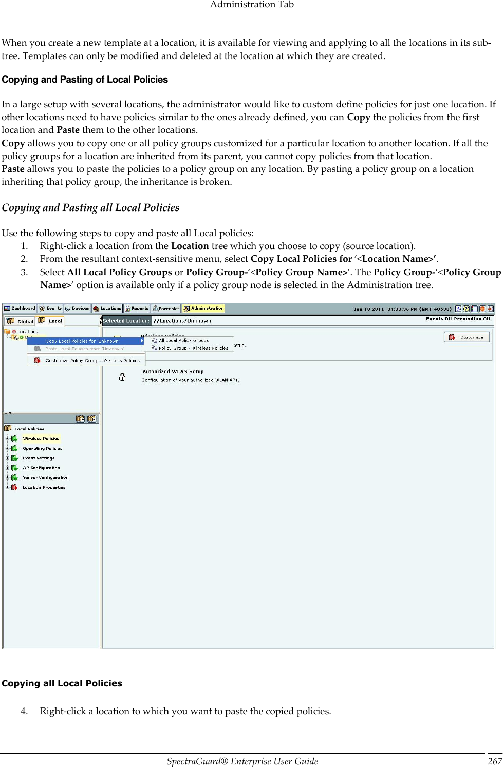 Administration Tab SpectraGuard®  Enterprise User Guide 267 When you create a new template at a location, it is available for viewing and applying to all the locations in its sub-tree. Templates can only be modified and deleted at the location at which they are created. Copying and Pasting of Local Policies In a large setup with several locations, the administrator would like to custom define policies for just one location. If other locations need to have policies similar to the ones already defined, you can Copy the policies from the first location and Paste them to the other locations. Copy allows you to copy one or all policy groups customized for a particular location to another location. If all the policy groups for a location are inherited from its parent, you cannot copy policies from that location. Paste allows you to paste the policies to a policy group on any location. By pasting a policy group on a location inheriting that policy group, the inheritance is broken. Copying and Pasting all Local Policies Use the following steps to copy and paste all Local policies: 1. Right-click a location from the Location tree which you choose to copy (source location). 2. From the resultant context-sensitive menu, select Copy Local Policies for ‘&lt;Location Name&gt;’. 3. Select All Local Policy Groups or Policy Group-‘&lt;Policy Group Name&gt;’. The Policy Group-‘&lt;Policy Group Name&gt;’ option is available only if a policy group node is selected in the Administration tree.        Copying all Local Policies   4. Right-click a location to which you want to paste the copied policies. 
