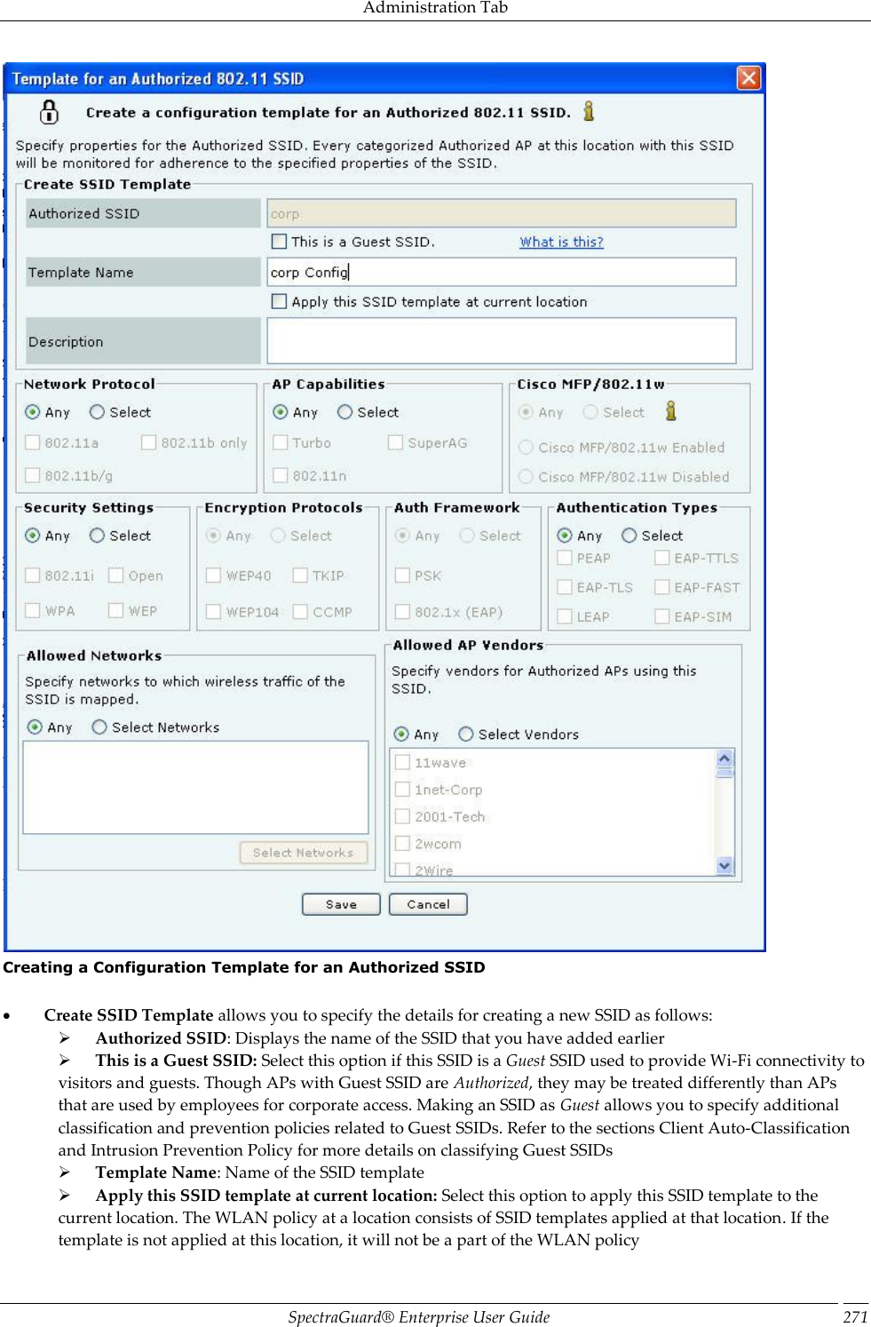 Administration Tab SpectraGuard®  Enterprise User Guide 271  Creating a Configuration Template for an Authorized SSID             Create SSID Template allows you to specify the details for creating a new SSID as follows:        Authorized SSID: Displays the name of the SSID that you have added earlier        This is a Guest SSID: Select this option if this SSID is a Guest SSID used to provide Wi-Fi connectivity to visitors and guests. Though APs with Guest SSID are Authorized, they may be treated differently than APs that are used by employees for corporate access. Making an SSID as Guest allows you to specify additional classification and prevention policies related to Guest SSIDs. Refer to the sections Client Auto-Classification and Intrusion Prevention Policy for more details on classifying Guest SSIDs        Template Name: Name of the SSID template        Apply this SSID template at current location: Select this option to apply this SSID template to the current location. The WLAN policy at a location consists of SSID templates applied at that location. If the template is not applied at this location, it will not be a part of the WLAN policy 