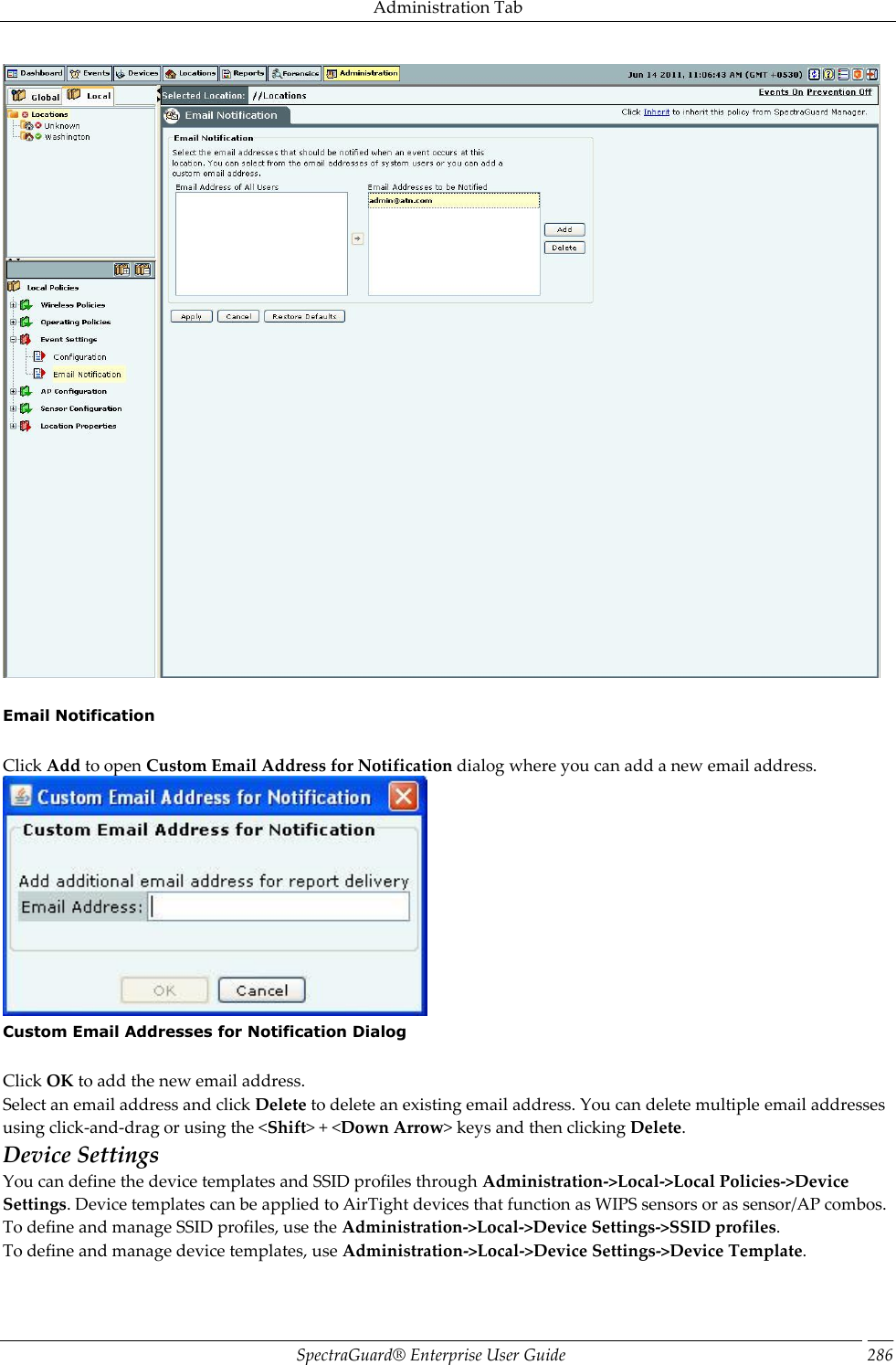 Administration Tab SpectraGuard®  Enterprise User Guide 286    Email Notification   Click Add to open Custom Email Address for Notification dialog where you can add a new email address.  Custom Email Addresses for Notification Dialog   Click OK to add the new email address. Select an email address and click Delete to delete an existing email address. You can delete multiple email addresses using click-and-drag or using the &lt;Shift&gt; + &lt;Down Arrow&gt; keys and then clicking Delete. Device Settings You can define the device templates and SSID profiles through Administration-&gt;Local-&gt;Local Policies-&gt;Device Settings. Device templates can be applied to AirTight devices that function as WIPS sensors or as sensor/AP combos. To define and manage SSID profiles, use the Administration-&gt;Local-&gt;Device Settings-&gt;SSID profiles. To define and manage device templates, use Administration-&gt;Local-&gt;Device Settings-&gt;Device Template.   