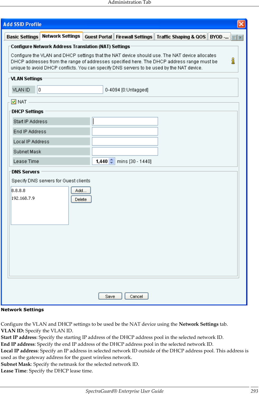 Administration Tab SpectraGuard®  Enterprise User Guide 293  Network Settings   Configure the VLAN and DHCP settings to be used be the NAT device using the Network Settings tab. VLAN ID: Specify the VLAN ID. Start IP address: Specify the starting IP address of the DHCP address pool in the selected network ID. End IP address: Specify the end IP address of the DHCP address pool in the selected network ID. Local IP address: Specify an IP address in selected network ID outside of the DHCP address pool. This address is used as the gateway address for the guest wireless network. Subnet Mask: Specify the netmask for the selected network ID. Lease Time: Specify the DHCP lease time. 