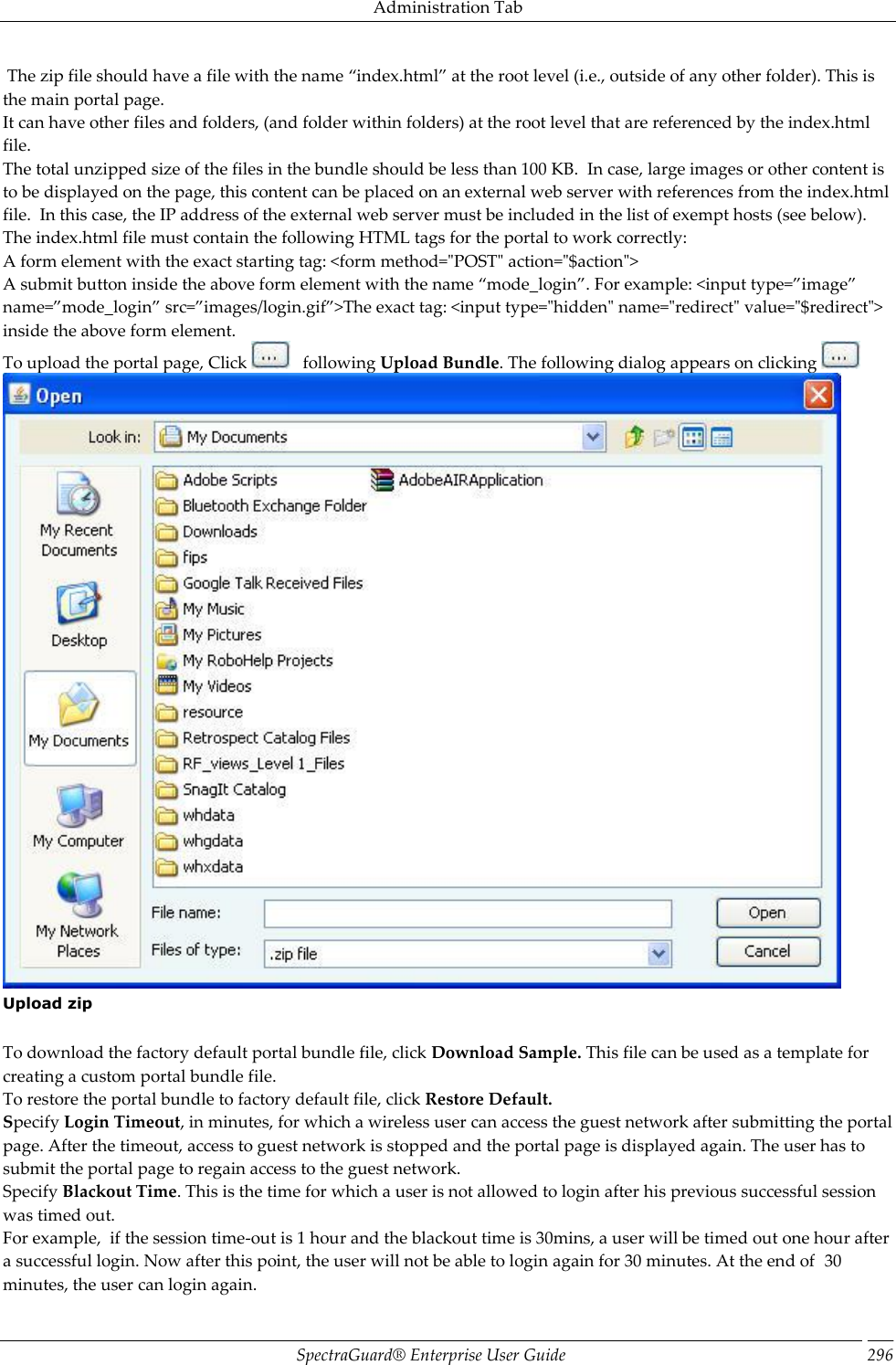 Administration Tab SpectraGuard®  Enterprise User Guide 296  The zip file should have a file with the name “index.html” at the root level (i.e., outside of any other folder). This is the main portal page. It can have other files and folders, (and folder within folders) at the root level that are referenced by the index.html file. The total unzipped size of the files in the bundle should be less than 100 KB.  In case, large images or other content is to be displayed on the page, this content can be placed on an external web server with references from the index.html file.  In this case, the IP address of the external web server must be included in the list of exempt hosts (see below). The index.html file must contain the following HTML tags for the portal to work correctly: A form element with the exact starting tag: &lt;form method=&quot;POST&quot; action=&quot;$action&quot;&gt; A submit button inside the above form element with the name “mode_login”. For example: &lt;input type=”image” name=”mode_login” src=”images/login.gif”&gt;The exact tag: &lt;input type=&quot;hidden&quot; name=&quot;redirect&quot; value=&quot;$redirect&quot;&gt; inside the above form element. To upload the portal page, Click     following Upload Bundle. The following dialog appears on clicking    Upload zip   To download the factory default portal bundle file, click Download Sample. This file can be used as a template for creating a custom portal bundle file. To restore the portal bundle to factory default file, click Restore Default. Specify Login Timeout, in minutes, for which a wireless user can access the guest network after submitting the portal page. After the timeout, access to guest network is stopped and the portal page is displayed again. The user has to submit the portal page to regain access to the guest network. Specify Blackout Time. This is the time for which a user is not allowed to login after his previous successful session was timed out. For example,  if the session time-out is 1 hour and the blackout time is 30mins, a user will be timed out one hour after a successful login. Now after this point, the user will not be able to login again for 30 minutes. At the end of  30 minutes, the user can login again. 