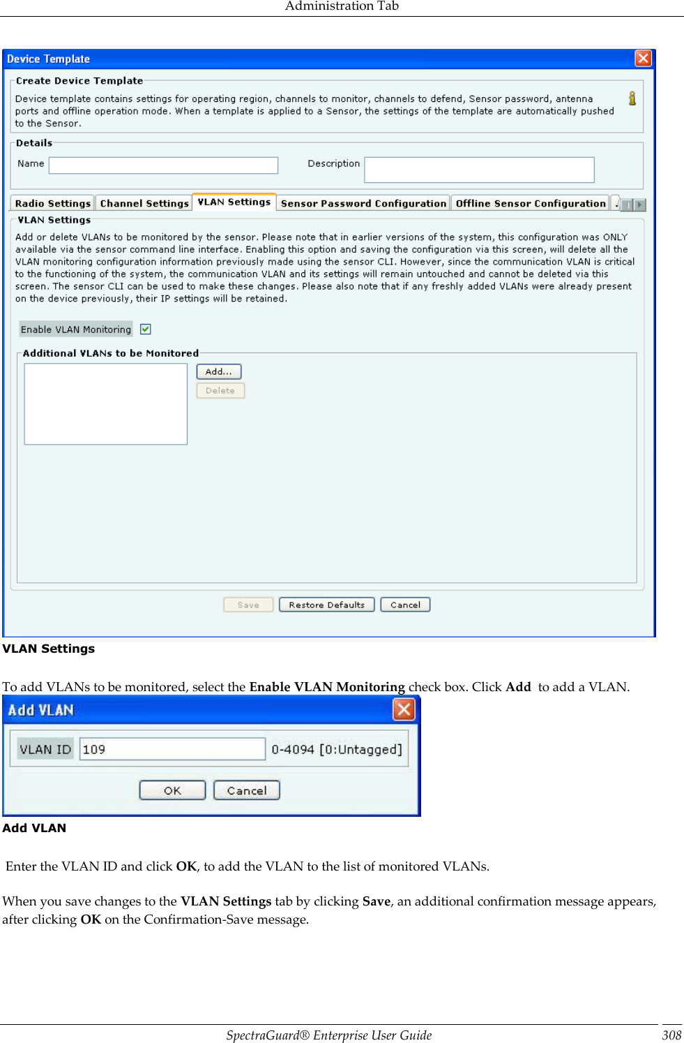 Administration Tab SpectraGuard®  Enterprise User Guide 308  VLAN Settings   To add VLANs to be monitored, select the Enable VLAN Monitoring check box. Click Add  to add a VLAN.  Add VLAN    Enter the VLAN ID and click OK, to add the VLAN to the list of monitored VLANs.   When you save changes to the VLAN Settings tab by clicking Save, an additional confirmation message appears, after clicking OK on the Confirmation-Save message. 