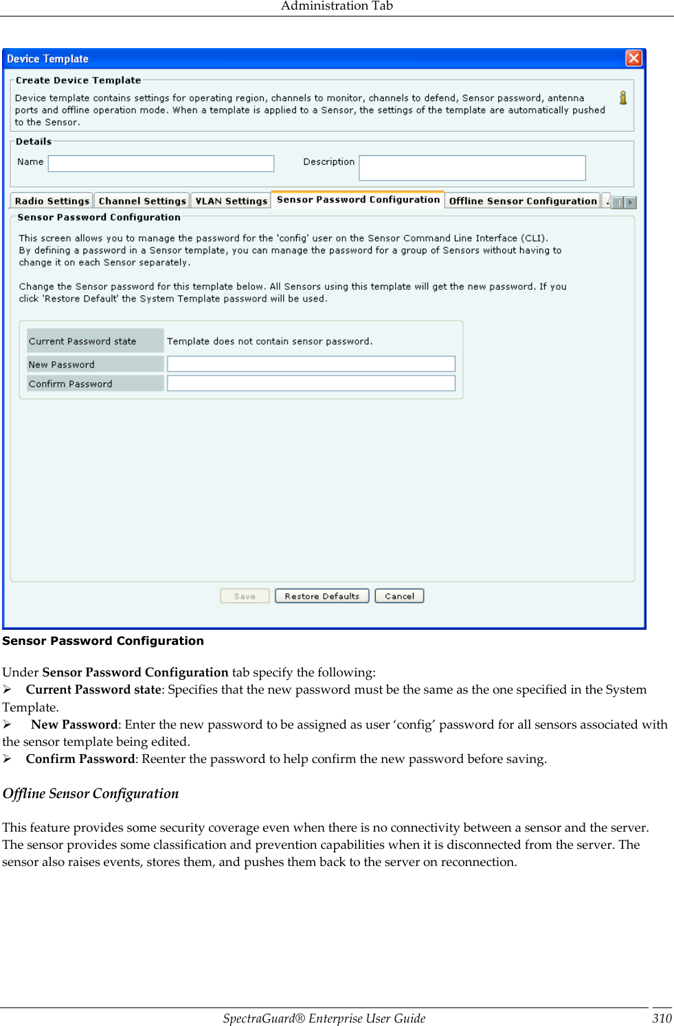 Administration Tab SpectraGuard®  Enterprise User Guide 310  Sensor Password Configuration   Under Sensor Password Configuration tab specify the following:      Current Password state: Specifies that the new password must be the same as the one specified in the System Template.        New Password: Enter the new password to be assigned as user ‘config’ password for all sensors associated with the sensor template being edited.      Confirm Password: Reenter the password to help confirm the new password before saving. Offline Sensor Configuration This feature provides some security coverage even when there is no connectivity between a sensor and the server. The sensor provides some classification and prevention capabilities when it is disconnected from the server. The sensor also raises events, stores them, and pushes them back to the server on reconnection.   