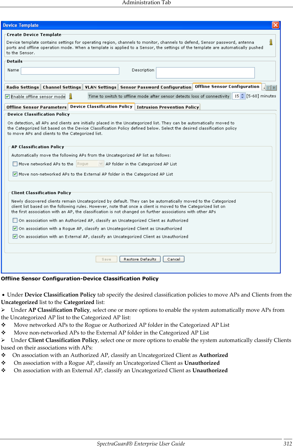 Administration Tab SpectraGuard®  Enterprise User Guide 312  Offline Sensor Configuration-Device Classification Policy      Under Device Classification Policy tab specify the desired classification policies to move APs and Clients from the Uncategorized list to the Categorized list:      Under AP Classification Policy, select one or more options to enable the system automatically move APs from the Uncategorized AP list to the Categorized AP list:        Move networked APs to the Rogue or Authorized AP folder in the Categorized AP List        Move non-networked APs to the External AP folder in the Categorized AP List      Under Client Classification Policy, select one or more options to enable the system automatically classify Clients based on their associations with APs:       On association with an Authorized AP, classify an Uncategorized Client as Authorized        On association with a Rogue AP, classify an Uncategorized Client as Unauthorized        On association with an External AP, classify an Uncategorized Client as Unauthorized 