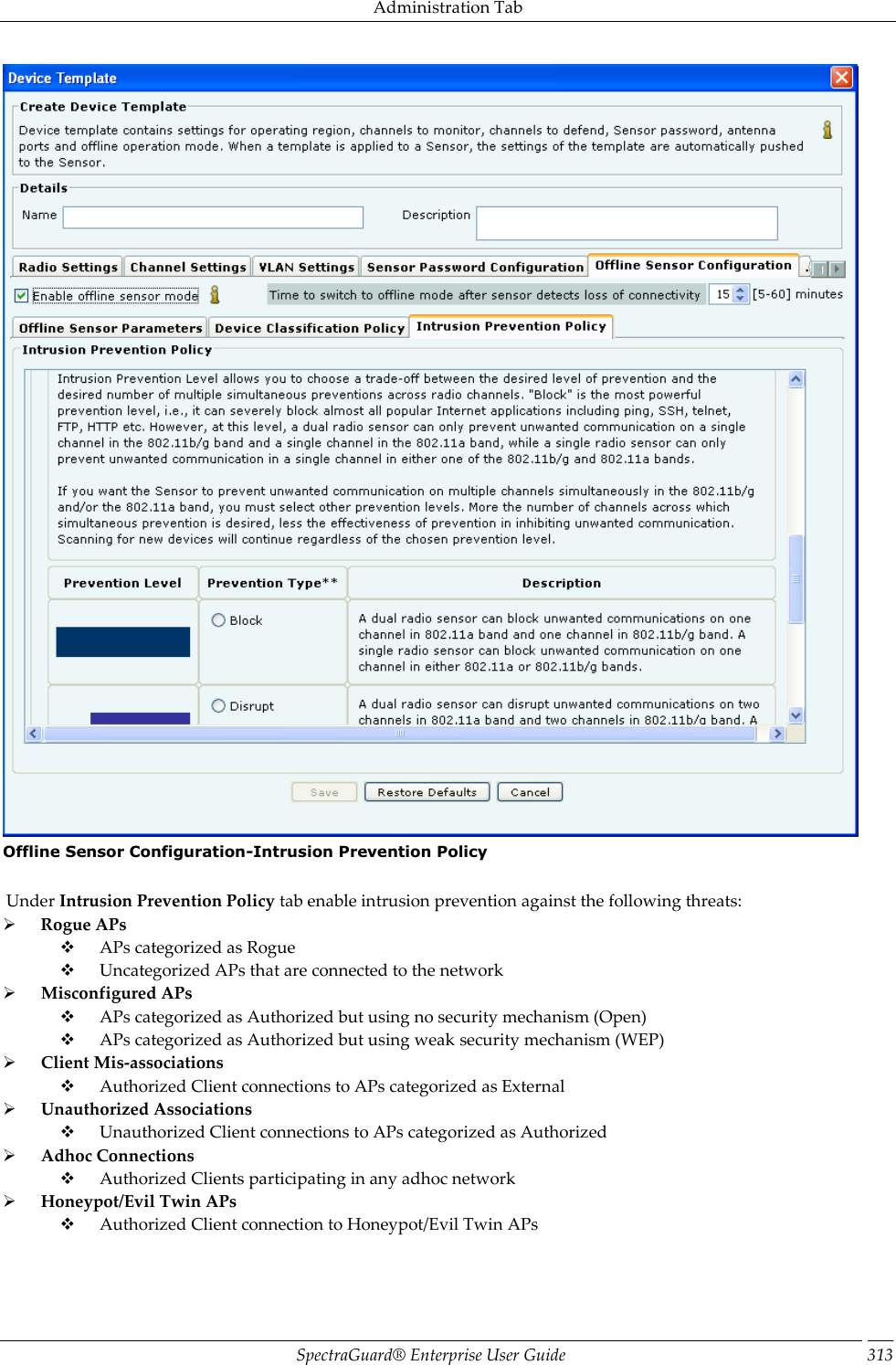 Administration Tab SpectraGuard®  Enterprise User Guide 313  Offline Sensor Configuration-Intrusion Prevention Policy    Under Intrusion Prevention Policy tab enable intrusion prevention against the following threats:        Rogue APs        APs categorized as Rogue        Uncategorized APs that are connected to the network        Misconfigured APs        APs categorized as Authorized but using no security mechanism (Open)        APs categorized as Authorized but using weak security mechanism (WEP)        Client Mis-associations        Authorized Client connections to APs categorized as External        Unauthorized Associations        Unauthorized Client connections to APs categorized as Authorized        Adhoc Connections        Authorized Clients participating in any adhoc network        Honeypot/Evil Twin APs        Authorized Client connection to Honeypot/Evil Twin APs 