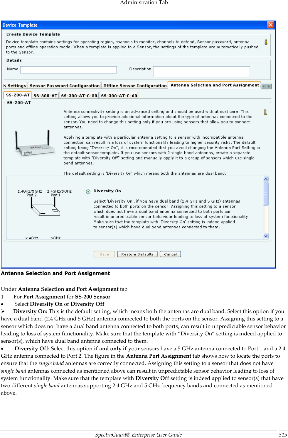 Administration Tab SpectraGuard®  Enterprise User Guide 315  Antenna Selection and Port Assignment   Under Antenna Selection and Port Assignment tab 1         For Port Assignment for SS-200 Sensor           Select Diversity On or Diversity Off        Diversity On: This is the default setting, which means both the antennas are dual band. Select this option if you have a dual band (2.4 GHz and 5 GHz) antenna connected to both the ports on the sensor. Assigning this setting to a sensor which does not have a dual band antenna connected to both ports, can result in unpredictable sensor behavior leading to loss of system functionality. Make sure that the template with “Diversity On” setting is indeed applied to sensor(s), which have dual band antenna connected to them.           Diversity Off: Select this option if and only if your sensors have a 5 GHz antenna connected to Port 1 and a 2.4 GHz antenna connected to Port 2. The figure in the Antenna Port Assignment tab shows how to locate the ports to ensure that the single band antennas are correctly connected. Assigning this setting to a sensor that does not have single band antennas connected as mentioned above can result in unpredictable sensor behavior leading to loss of system functionality. Make sure that the template with Diversity Off setting is indeed applied to sensor(s) that have two different single band antennas supporting 2.4 GHz and 5 GHz frequency bands and connected as mentioned above. 