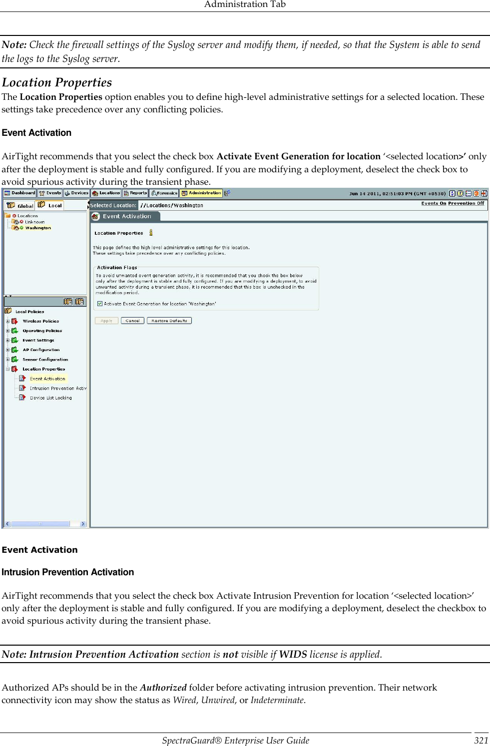 Administration Tab SpectraGuard®  Enterprise User Guide 321 Note: Check the firewall settings of the Syslog server and modify them, if needed, so that the System is able to send the logs to the Syslog server. Location Properties The Location Properties option enables you to define high-level administrative settings for a selected location. These settings take precedence over any conflicting policies. Event Activation AirTight recommends that you select the check box Activate Event Generation for location ‘&lt;selected location&gt;’ only after the deployment is stable and fully configured. If you are modifying a deployment, deselect the check box to avoid spurious activity during the transient phase.    Event Activation Intrusion Prevention Activation AirTight recommends that you select the check box Activate Intrusion Prevention for location ‘&lt;selected location&gt;’ only after the deployment is stable and fully configured. If you are modifying a deployment, deselect the checkbox to avoid spurious activity during the transient phase.   Note: Intrusion Prevention Activation section is not visible if WIDS license is applied.   Authorized APs should be in the Authorized folder before activating intrusion prevention. Their network connectivity icon may show the status as Wired, Unwired, or Indeterminate. 
