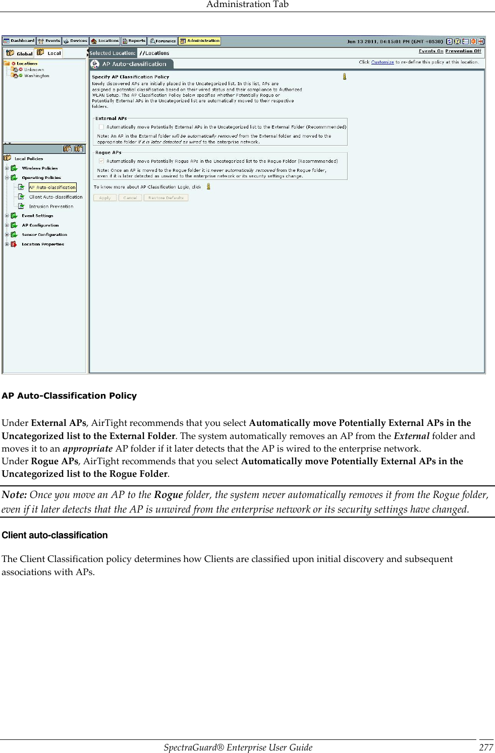 Administration Tab SpectraGuard®  Enterprise User Guide 277    AP Auto-Classification Policy   Under External APs, AirTight recommends that you select Automatically move Potentially External APs in the Uncategorized list to the External Folder. The system automatically removes an AP from the External folder and moves it to an appropriate AP folder if it later detects that the AP is wired to the enterprise network. Under Rogue APs, AirTight recommends that you select Automatically move Potentially External APs in the Uncategorized list to the Rogue Folder. Note: Once you move an AP to the Rogue folder, the system never automatically removes it from the Rogue folder, even if it later detects that the AP is unwired from the enterprise network or its security settings have changed. Client auto-classification The Client Classification policy determines how Clients are classified upon initial discovery and subsequent associations with APs. 