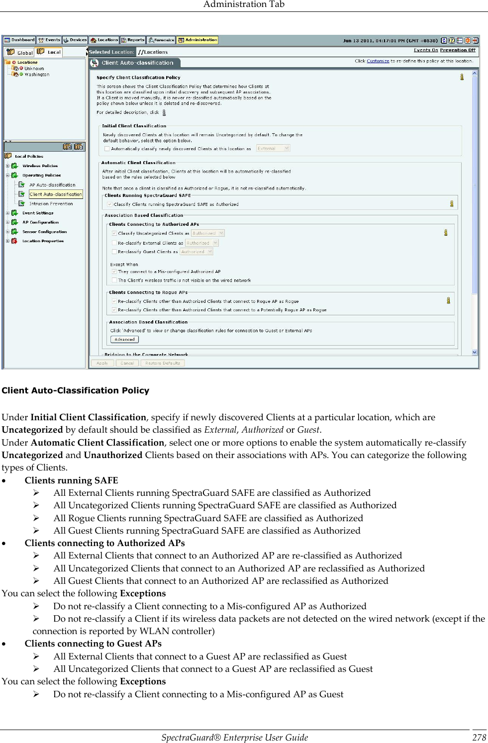 Administration Tab SpectraGuard®  Enterprise User Guide 278    Client Auto-Classification Policy   Under Initial Client Classification, specify if newly discovered Clients at a particular location, which are Uncategorized by default should be classified as External, Authorized or Guest. Under Automatic Client Classification, select one or more options to enable the system automatically re-classify Uncategorized and Unauthorized Clients based on their associations with APs. You can categorize the following types of Clients.           Clients running SAFE        All External Clients running SpectraGuard SAFE are classified as Authorized        All Uncategorized Clients running SpectraGuard SAFE are classified as Authorized        All Rogue Clients running SpectraGuard SAFE are classified as Authorized        All Guest Clients running SpectraGuard SAFE are classified as Authorized           Clients connecting to Authorized APs        All External Clients that connect to an Authorized AP are re-classified as Authorized        All Uncategorized Clients that connect to an Authorized AP are reclassified as Authorized        All Guest Clients that connect to an Authorized AP are reclassified as Authorized You can select the following Exceptions        Do not re-classify a Client connecting to a Mis-configured AP as Authorized        Do not re-classify a Client if its wireless data packets are not detected on the wired network (except if the connection is reported by WLAN controller)           Clients connecting to Guest APs        All External Clients that connect to a Guest AP are reclassified as Guest        All Uncategorized Clients that connect to a Guest AP are reclassified as Guest You can select the following Exceptions        Do not re-classify a Client connecting to a Mis-configured AP as Guest 