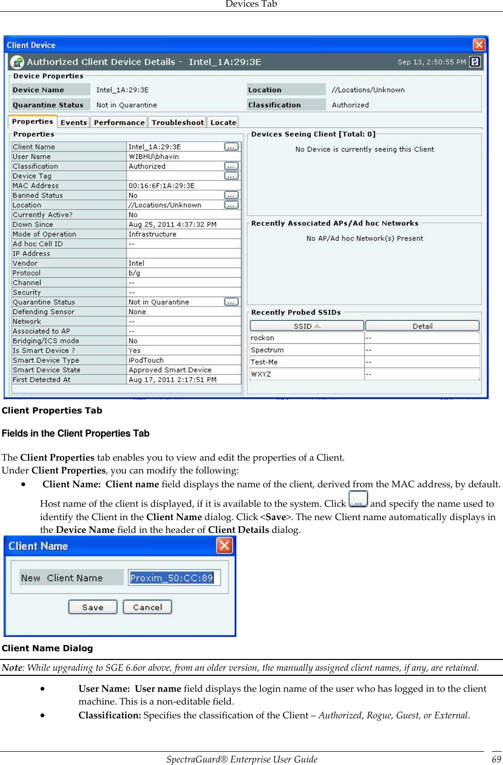 Devices Tab SpectraGuard®  Enterprise User Guide 69    Client Properties Tab Fields in the Client Properties Tab The Client Properties tab enables you to view and edit the properties of a Client. Under Client Properties, you can modify the following:   Client Name:  Client name field displays the name of the client, derived from the MAC address, by default. Host name of the client is displayed, if it is available to the system. Click   and specify the name used to identify the Client in the Client Name dialog. Click &lt;Save&gt;. The new Client name automatically displays in the Device Name field in the header of Client Details dialog.    Client Name Dialog Note: While upgrading to SGE 6.6or above, from an older version, the manually assigned client names, if any, are retained.  User Name:  User name field displays the login name of the user who has logged in to the client machine. This is a non-editable field.  Classification: Specifies the classification of the Client – Authorized, Rogue, Guest, or External. 