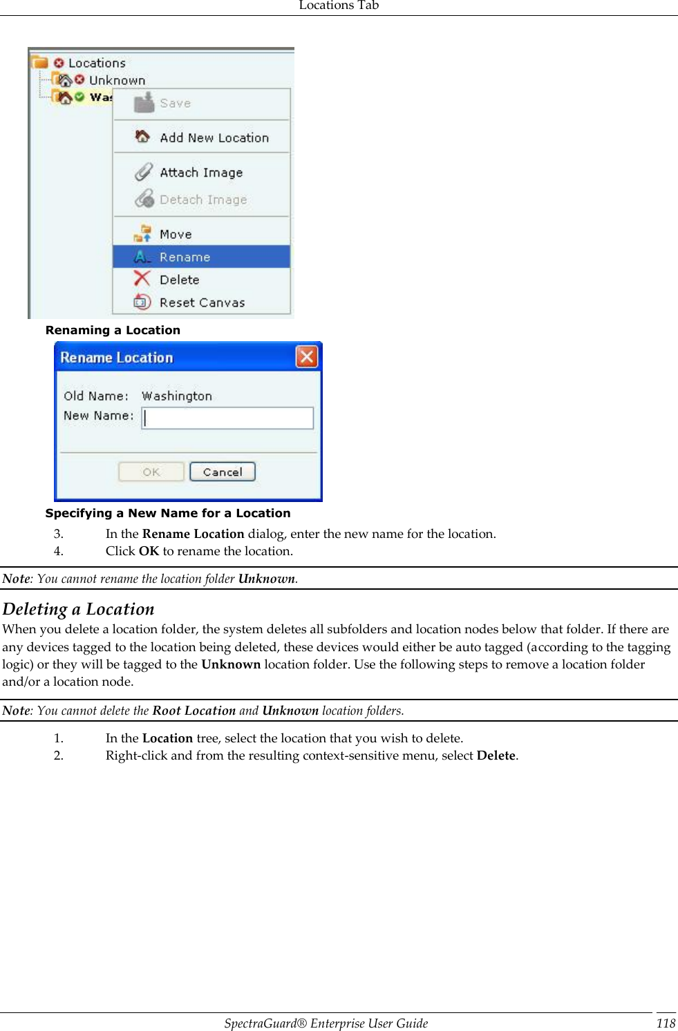 Locations Tab SpectraGuard®  Enterprise User Guide 118  Renaming a Location  Specifying a New Name for a Location 3. In the Rename Location dialog, enter the new name for the location. 4. Click OK to rename the location. Note: You cannot rename the location folder Unknown. Deleting a Location When you delete a location folder, the system deletes all subfolders and location nodes below that folder. If there are any devices tagged to the location being deleted, these devices would either be auto tagged (according to the tagging logic) or they will be tagged to the Unknown location folder. Use the following steps to remove a location folder and/or a location node. Note: You cannot delete the Root Location and Unknown location folders. 1. In the Location tree, select the location that you wish to delete. 2. Right-click and from the resulting context-sensitive menu, select Delete.   