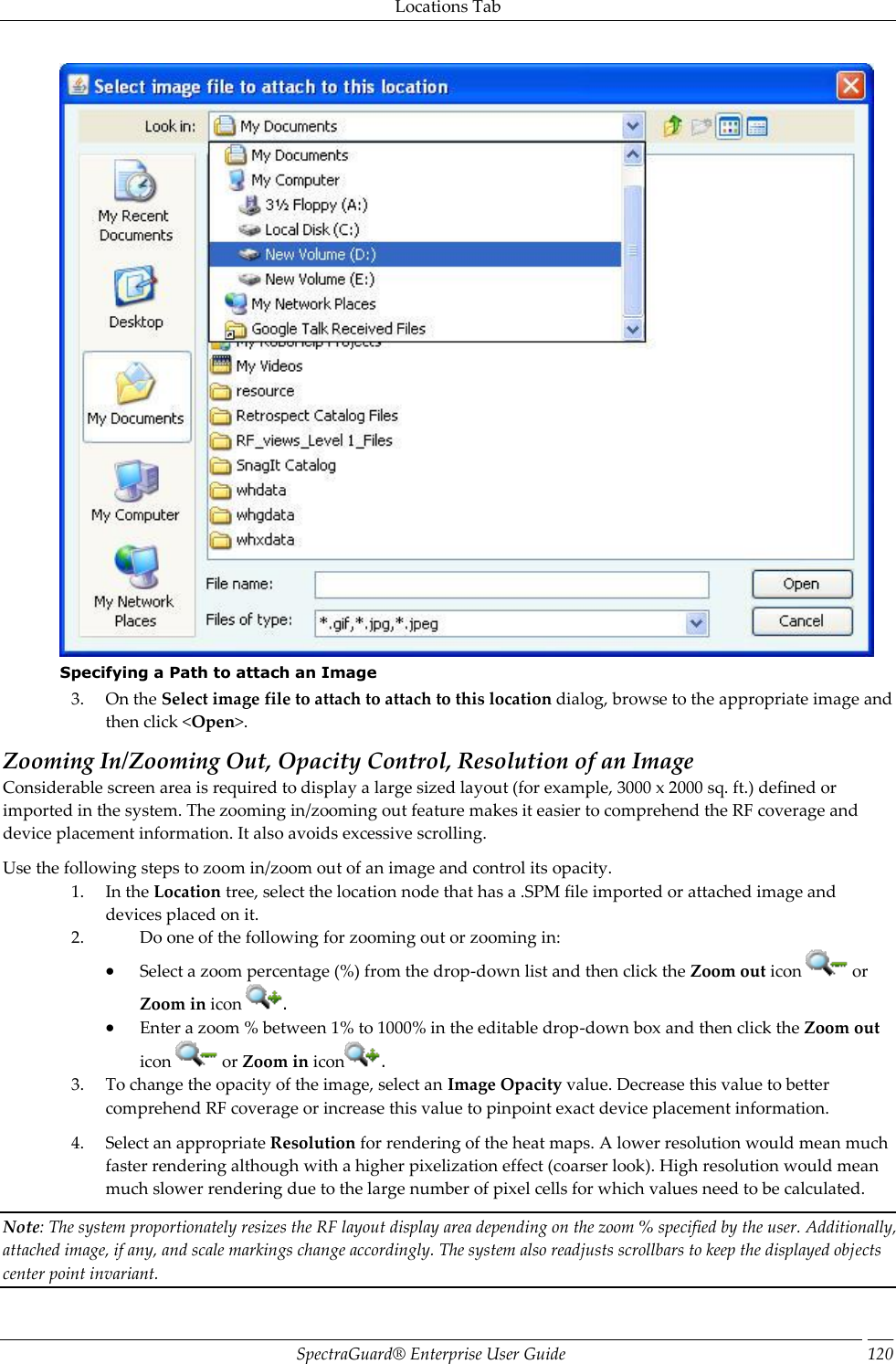 Locations Tab SpectraGuard®  Enterprise User Guide 120  Specifying a Path to attach an Image 3. On the Select image file to attach to attach to this location dialog, browse to the appropriate image and then click &lt;Open&gt;. Zooming In/Zooming Out, Opacity Control, Resolution of an Image Considerable screen area is required to display a large sized layout (for example, 3000 x 2000 sq. ft.) defined or imported in the system. The zooming in/zooming out feature makes it easier to comprehend the RF coverage and device placement information. It also avoids excessive scrolling. Use the following steps to zoom in/zoom out of an image and control its opacity. 1. In the Location tree, select the location node that has a .SPM file imported or attached image and devices placed on it. 2. Do one of the following for zooming out or zooming in:  Select a zoom percentage (%) from the drop-down list and then click the Zoom out icon   or Zoom in icon  .  Enter a zoom % between 1% to 1000% in the editable drop-down box and then click the Zoom out icon   or Zoom in icon . 3. To change the opacity of the image, select an Image Opacity value. Decrease this value to better comprehend RF coverage or increase this value to pinpoint exact device placement information. 4. Select an appropriate Resolution for rendering of the heat maps. A lower resolution would mean much faster rendering although with a higher pixelization effect (coarser look). High resolution would mean much slower rendering due to the large number of pixel cells for which values need to be calculated. Note: The system proportionately resizes the RF layout display area depending on the zoom % specified by the user. Additionally, attached image, if any, and scale markings change accordingly. The system also readjusts scrollbars to keep the displayed objects center point invariant. 