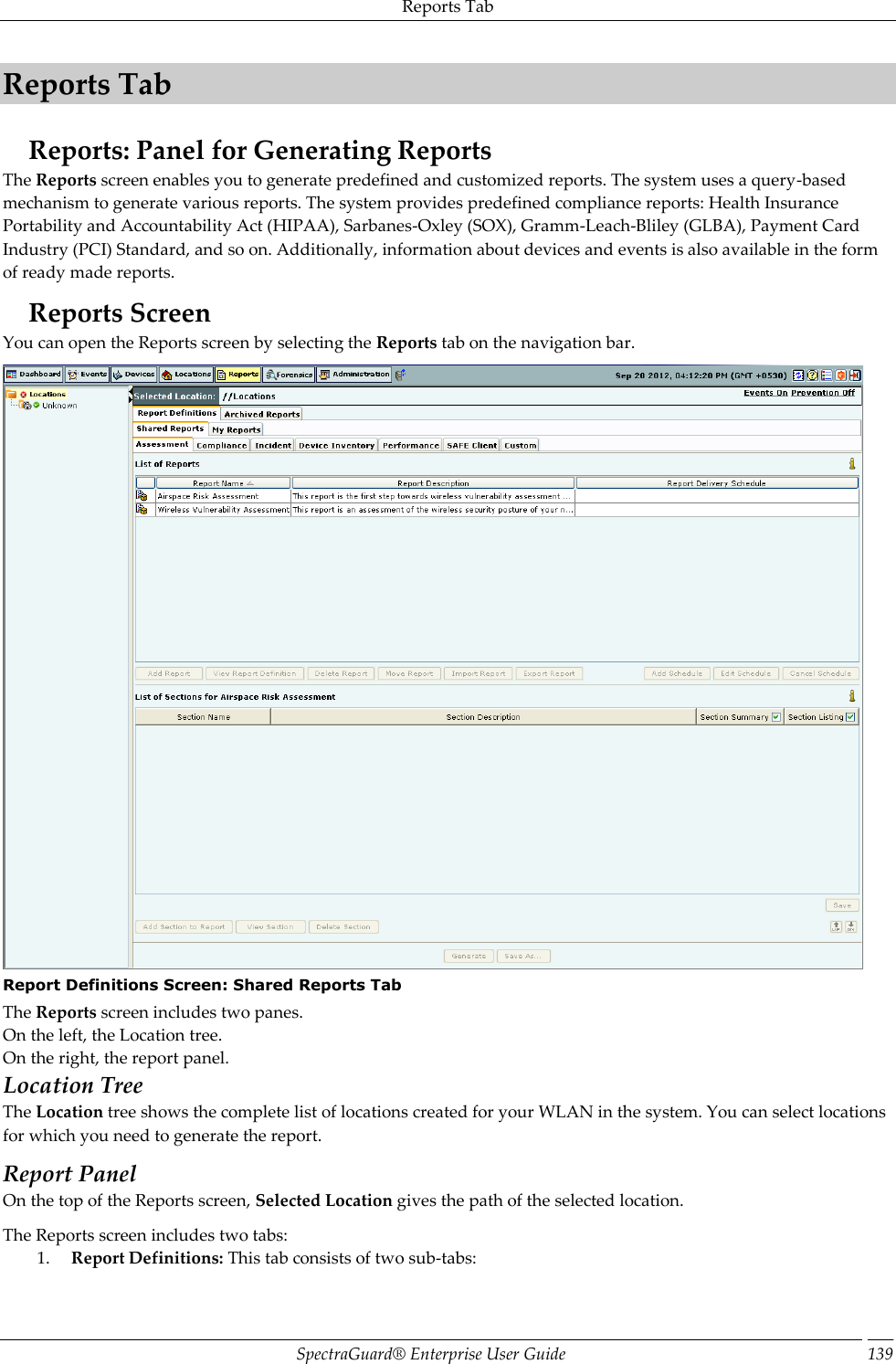 Reports Tab SpectraGuard®  Enterprise User Guide 139 Reports Tab Reports: Panel for Generating Reports The Reports screen enables you to generate predefined and customized reports. The system uses a query-based mechanism to generate various reports. The system provides predefined compliance reports: Health Insurance Portability and Accountability Act (HIPAA), Sarbanes-Oxley (SOX), Gramm-Leach-Bliley (GLBA), Payment Card Industry (PCI) Standard, and so on. Additionally, information about devices and events is also available in the form of ready made reports. Reports Screen You can open the Reports screen by selecting the Reports tab on the navigation bar.  Report Definitions Screen: Shared Reports Tab The Reports screen includes two panes. On the left, the Location tree. On the right, the report panel. Location Tree The Location tree shows the complete list of locations created for your WLAN in the system. You can select locations for which you need to generate the report. Report Panel On the top of the Reports screen, Selected Location gives the path of the selected location. The Reports screen includes two tabs: 1. Report Definitions: This tab consists of two sub-tabs: 