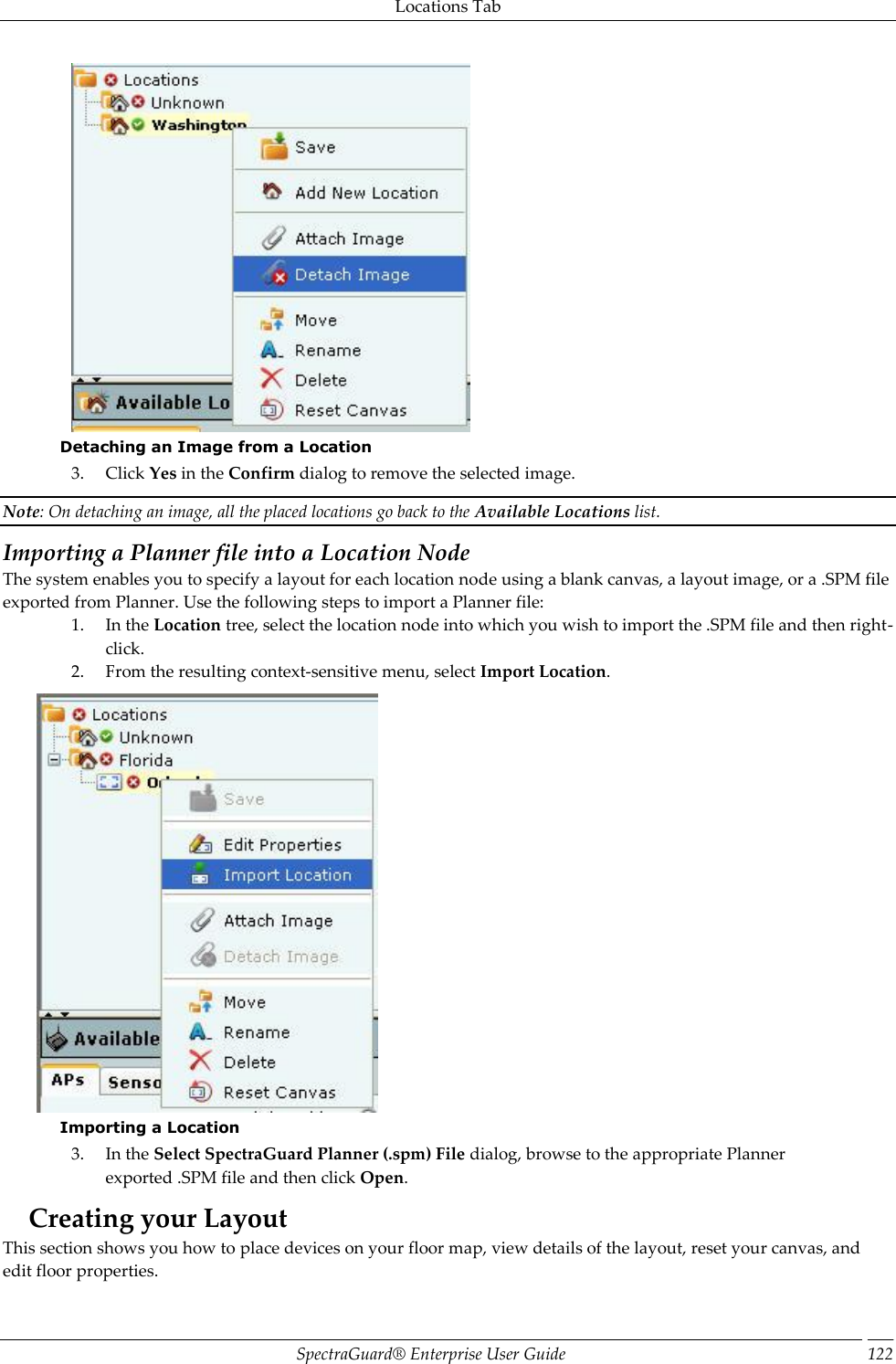 Locations Tab SpectraGuard®  Enterprise User Guide 122  Detaching an Image from a Location 3. Click Yes in the Confirm dialog to remove the selected image. Note: On detaching an image, all the placed locations go back to the Available Locations list. Importing a Planner file into a Location Node The system enables you to specify a layout for each location node using a blank canvas, a layout image, or a .SPM file exported from Planner. Use the following steps to import a Planner file: 1. In the Location tree, select the location node into which you wish to import the .SPM file and then right-click. 2. From the resulting context-sensitive menu, select Import Location.  Importing a Location 3. In the Select SpectraGuard Planner (.spm) File dialog, browse to the appropriate Planner exported .SPM file and then click Open. Creating your Layout This section shows you how to place devices on your floor map, view details of the layout, reset your canvas, and edit floor properties. 
