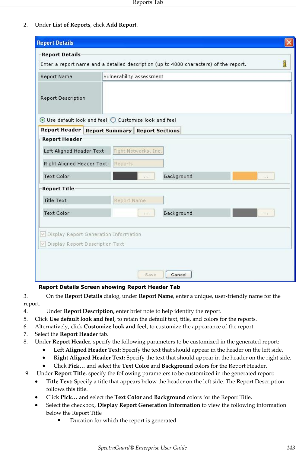 Reports Tab SpectraGuard®  Enterprise User Guide 143 2. Under List of Reports, click Add Report.   Report Details Screen showing Report Header Tab 3. On the Report Details dialog, under Report Name, enter a unique, user-friendly name for the report. 4. Under Report Description, enter brief note to help identify the report. 5. Click Use default look and feel, to retain the default text, title, and colors for the reports. 6. Alternatively, click Customize look and feel, to customize the appearance of the report. 7. Select the Report Header tab. 8. Under Report Header, specify the following parameters to be customized in the generated report:  Left Aligned Header Text: Specify the text that should appear in the header on the left side.  Right Aligned Header Text: Specify the text that should appear in the header on the right side.  Click Pick… and select the Text Color and Background colors for the Report Header. 9. Under Report Title, specify the following parameters to be customized in the generated report:  Title Text: Specify a title that appears below the header on the left side. The Report Description follows this title.  Click Pick… and select the Text Color and Background colors for the Report Title.  Select the checkbox, Display Report Generation Information to view the following information below the Report Title   Duration for which the report is generated 