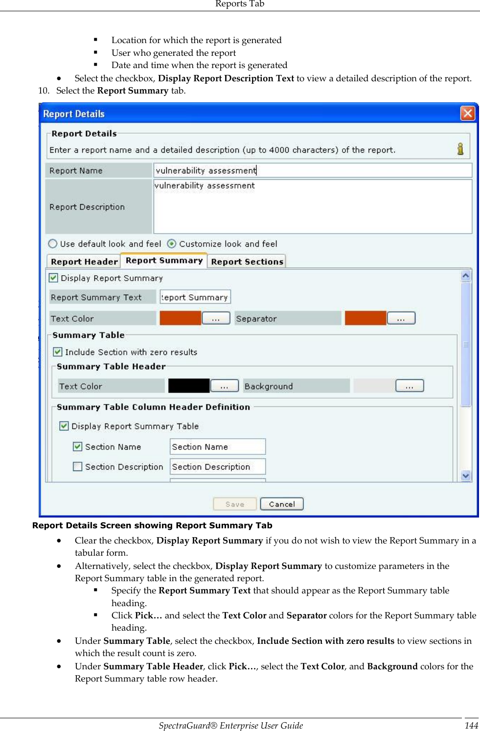 Reports Tab SpectraGuard®  Enterprise User Guide 144  Location for which the report is generated  User who generated the report  Date and time when the report is generated  Select the checkbox, Display Report Description Text to view a detailed description of the report. 10. Select the Report Summary tab.  Report Details Screen showing Report Summary Tab  Clear the checkbox, Display Report Summary if you do not wish to view the Report Summary in a tabular form.  Alternatively, select the checkbox, Display Report Summary to customize parameters in the Report Summary table in the generated report.  Specify the Report Summary Text that should appear as the Report Summary table heading.  Click Pick… and select the Text Color and Separator colors for the Report Summary table heading.  Under Summary Table, select the checkbox, Include Section with zero results to view sections in which the result count is zero.  Under Summary Table Header, click Pick…, select the Text Color, and Background colors for the Report Summary table row header. 