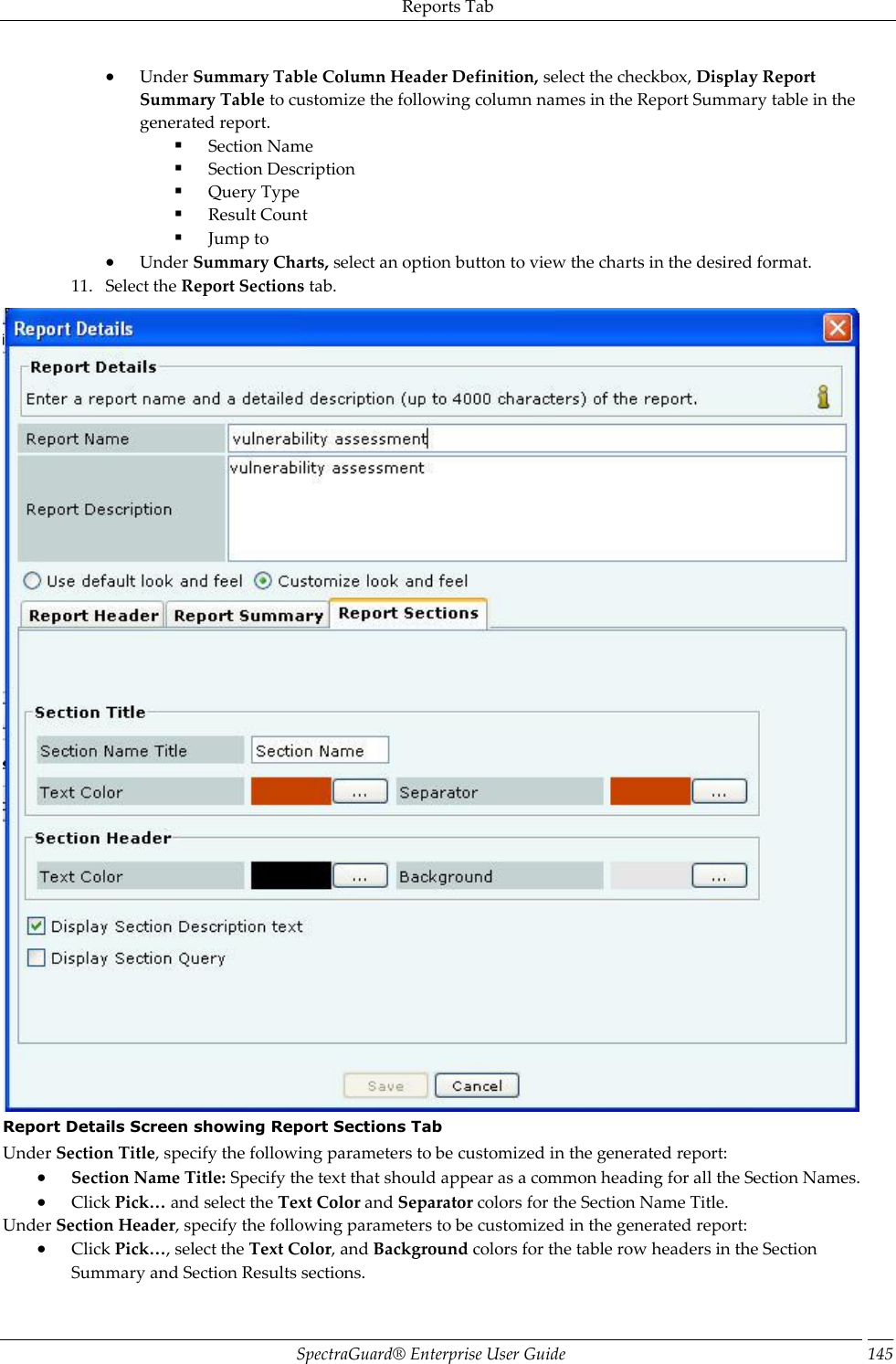 Reports Tab SpectraGuard®  Enterprise User Guide 145  Under Summary Table Column Header Definition, select the checkbox, Display Report Summary Table to customize the following column names in the Report Summary table in the generated report.  Section Name  Section Description  Query Type  Result Count  Jump to  Under Summary Charts, select an option button to view the charts in the desired format. 11. Select the Report Sections tab.  Report Details Screen showing Report Sections Tab Under Section Title, specify the following parameters to be customized in the generated report:  Section Name Title: Specify the text that should appear as a common heading for all the Section Names.  Click Pick… and select the Text Color and Separator colors for the Section Name Title. Under Section Header, specify the following parameters to be customized in the generated report:  Click Pick…, select the Text Color, and Background colors for the table row headers in the Section Summary and Section Results sections. 
