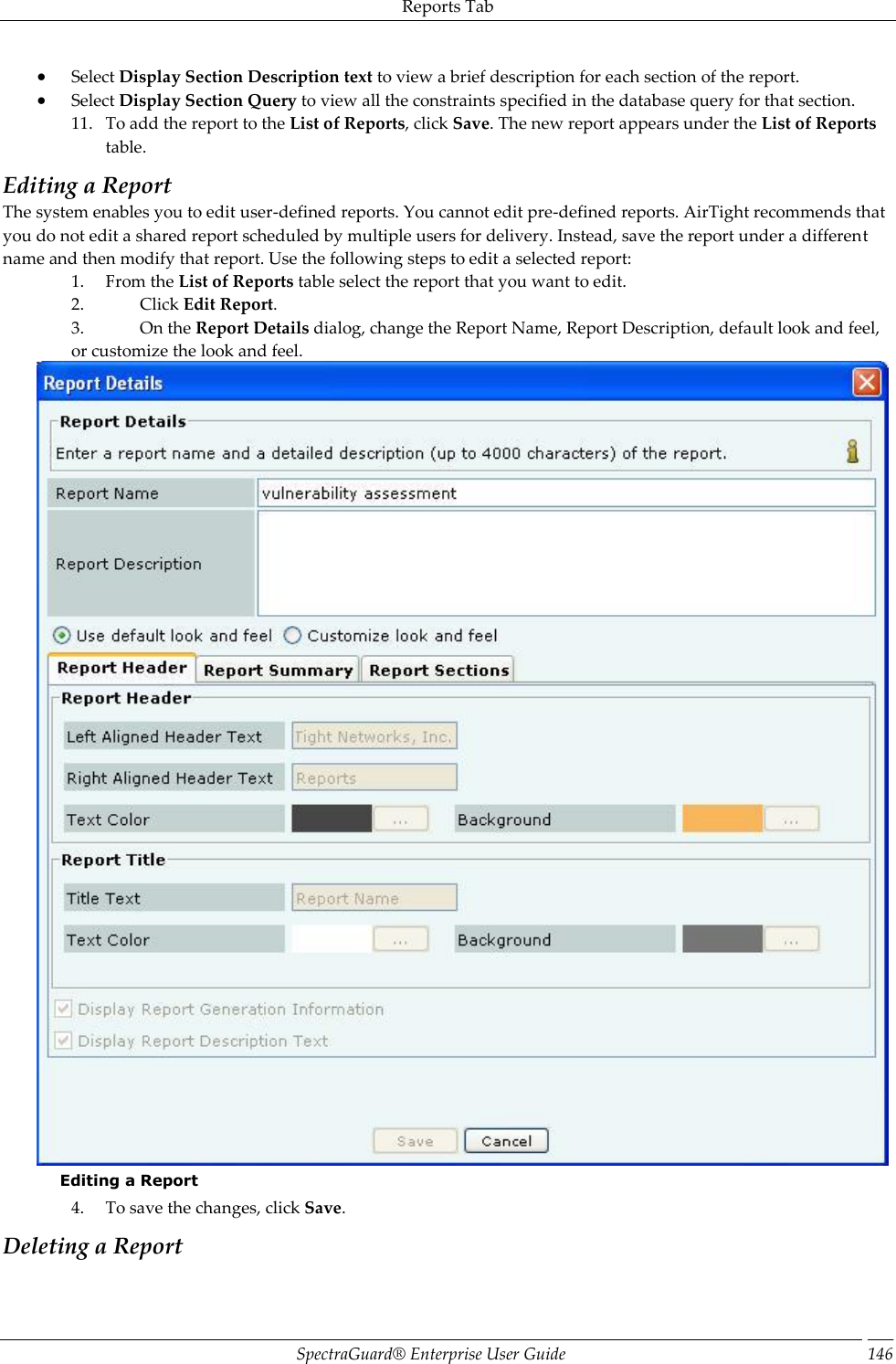 Reports Tab SpectraGuard®  Enterprise User Guide 146  Select Display Section Description text to view a brief description for each section of the report.  Select Display Section Query to view all the constraints specified in the database query for that section. 11. To add the report to the List of Reports, click Save. The new report appears under the List of Reports table. Editing a Report The system enables you to edit user-defined reports. You cannot edit pre-defined reports. AirTight recommends that you do not edit a shared report scheduled by multiple users for delivery. Instead, save the report under a different name and then modify that report. Use the following steps to edit a selected report: 1. From the List of Reports table select the report that you want to edit. 2. Click Edit Report. 3. On the Report Details dialog, change the Report Name, Report Description, default look and feel, or customize the look and feel.  Editing a Report 4. To save the changes, click Save. Deleting a Report 