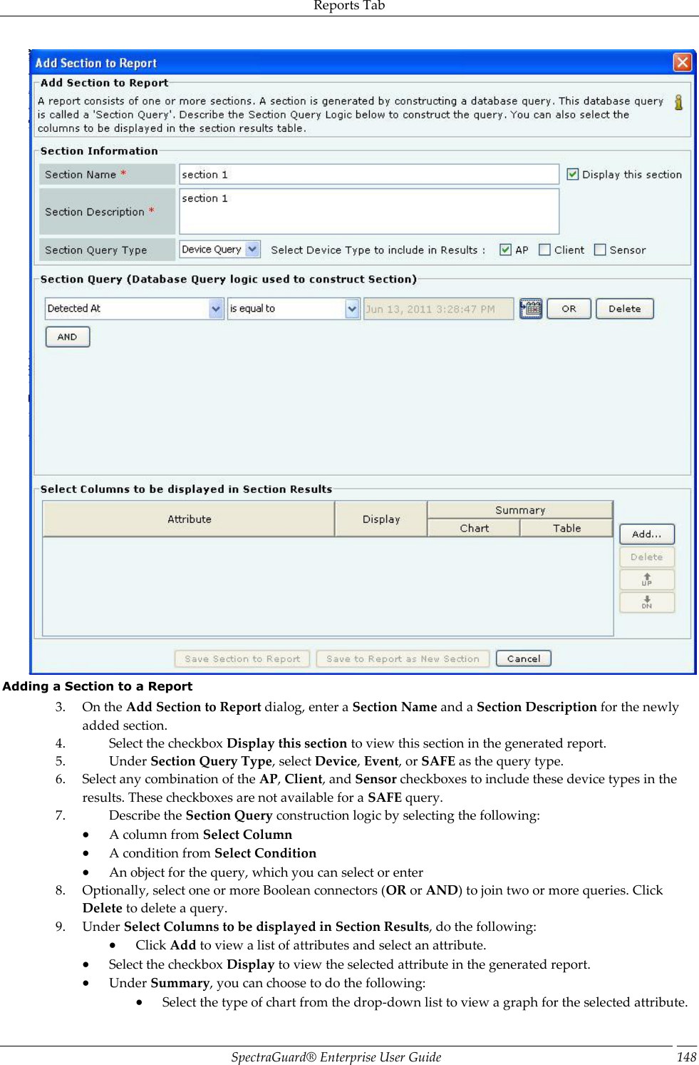 Reports Tab SpectraGuard®  Enterprise User Guide 148  Adding a Section to a Report 3. On the Add Section to Report dialog, enter a Section Name and a Section Description for the newly added section. 4. Select the checkbox Display this section to view this section in the generated report. 5. Under Section Query Type, select Device, Event, or SAFE as the query type. 6. Select any combination of the AP, Client, and Sensor checkboxes to include these device types in the results. These checkboxes are not available for a SAFE query. 7. Describe the Section Query construction logic by selecting the following:  A column from Select Column  A condition from Select Condition  An object for the query, which you can select or enter 8. Optionally, select one or more Boolean connectors (OR or AND) to join two or more queries. Click Delete to delete a query. 9. Under Select Columns to be displayed in Section Results, do the following:  Click Add to view a list of attributes and select an attribute.  Select the checkbox Display to view the selected attribute in the generated report.  Under Summary, you can choose to do the following:  Select the type of chart from the drop-down list to view a graph for the selected attribute. 