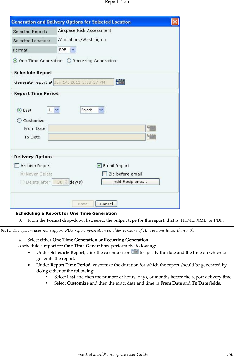 Reports Tab SpectraGuard®  Enterprise User Guide 150  Scheduling a Report for One Time Generation 3. From the Format drop-down list, select the output type for the report, that is, HTML, XML, or PDF. Note: The system does not support PDF report generation on older versions of IE (versions lower than 7.0). 4. Select either One Time Generation or Recurring Generation. To schedule a report for One Time Generation, perform the following:  Under Schedule Report, click the calendar icon   to specify the date and the time on which to generate the report.  Under Report Time Period, customize the duration for which the report should be generated by doing either of the following:  Select Last and then the number of hours, days, or months before the report delivery time.  Select Customize and then the exact date and time in From Date and To Date fields.   