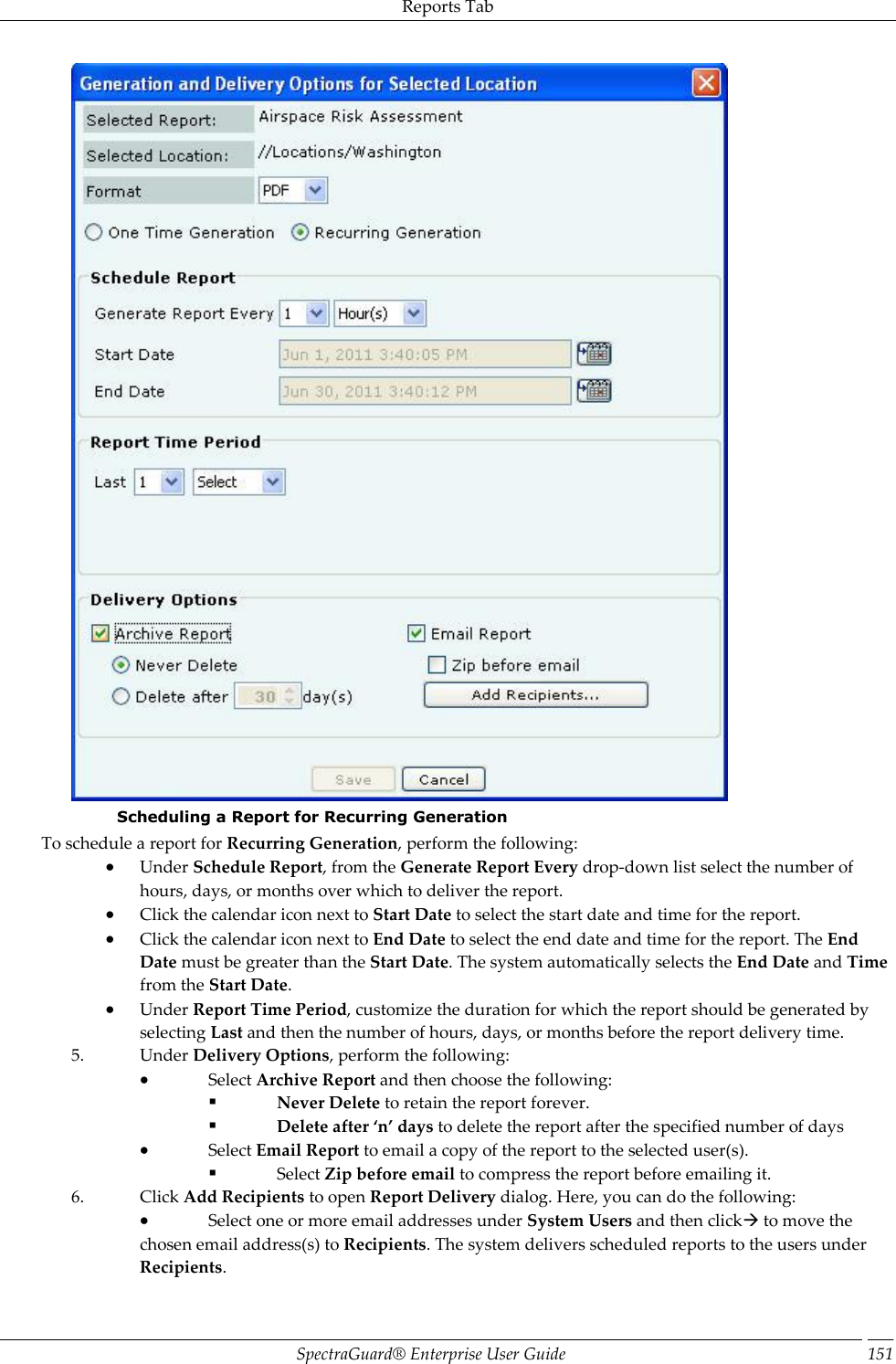 Reports Tab SpectraGuard®  Enterprise User Guide 151  Scheduling a Report for Recurring Generation  To schedule a report for Recurring Generation, perform the following:  Under Schedule Report, from the Generate Report Every drop-down list select the number of hours, days, or months over which to deliver the report.  Click the calendar icon next to Start Date to select the start date and time for the report.  Click the calendar icon next to End Date to select the end date and time for the report. The End Date must be greater than the Start Date. The system automatically selects the End Date and Time from the Start Date.  Under Report Time Period, customize the duration for which the report should be generated by selecting Last and then the number of hours, days, or months before the report delivery time. 5. Under Delivery Options, perform the following:  Select Archive Report and then choose the following:  Never Delete to retain the report forever.  Delete after ‘n’ days to delete the report after the specified number of days  Select Email Report to email a copy of the report to the selected user(s).  Select Zip before email to compress the report before emailing it. 6. Click Add Recipients to open Report Delivery dialog. Here, you can do the following:  Select one or more email addresses under System Users and then click to move the chosen email address(s) to Recipients. The system delivers scheduled reports to the users under Recipients. 