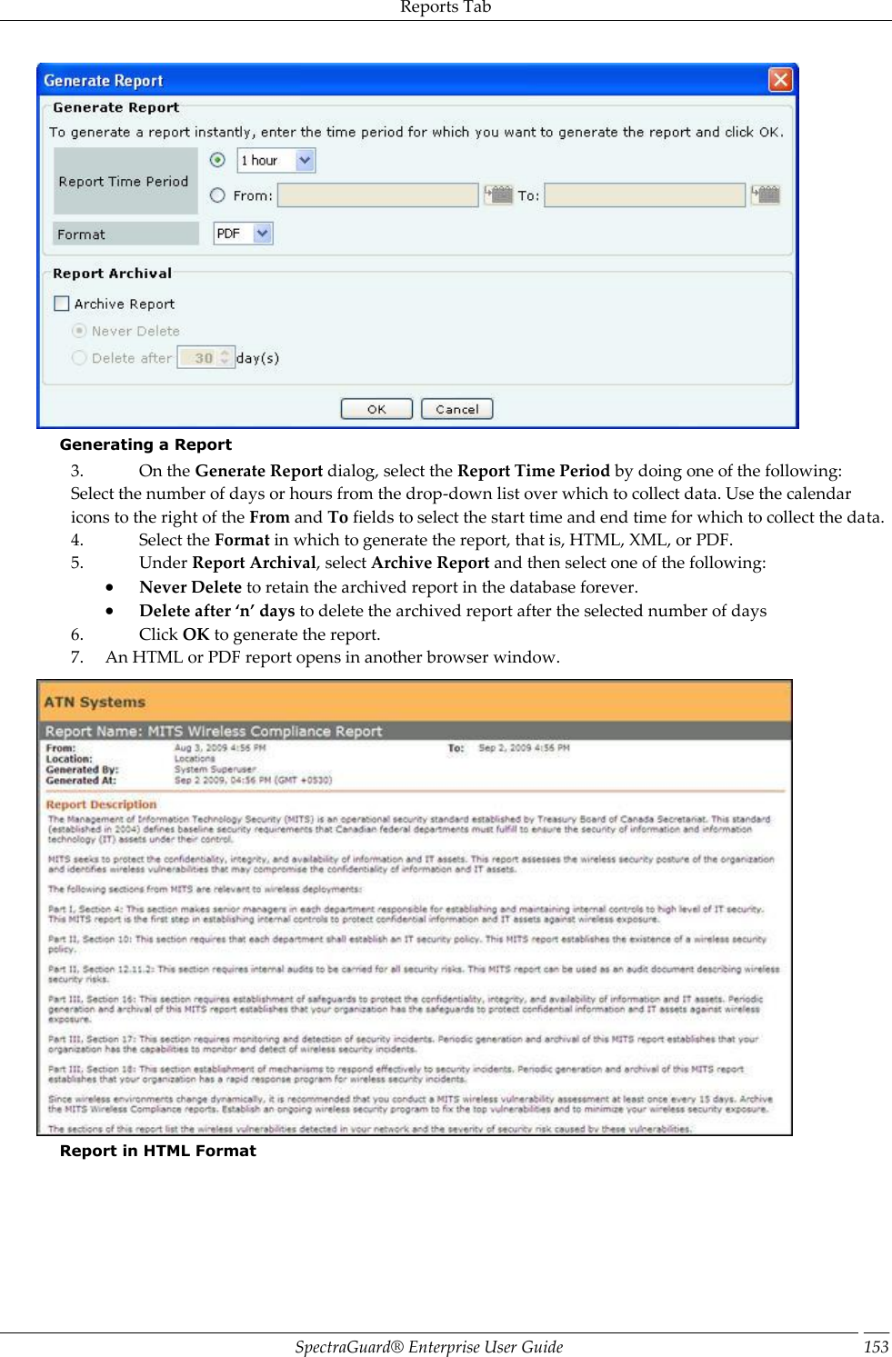 Reports Tab SpectraGuard®  Enterprise User Guide 153  Generating a Report 3. On the Generate Report dialog, select the Report Time Period by doing one of the following: Select the number of days or hours from the drop-down list over which to collect data. Use the calendar icons to the right of the From and To fields to select the start time and end time for which to collect the data. 4. Select the Format in which to generate the report, that is, HTML, XML, or PDF. 5. Under Report Archival, select Archive Report and then select one of the following:  Never Delete to retain the archived report in the database forever.  Delete after ‘n’ days to delete the archived report after the selected number of days 6. Click OK to generate the report. 7. An HTML or PDF report opens in another browser window.  Report in HTML Format 