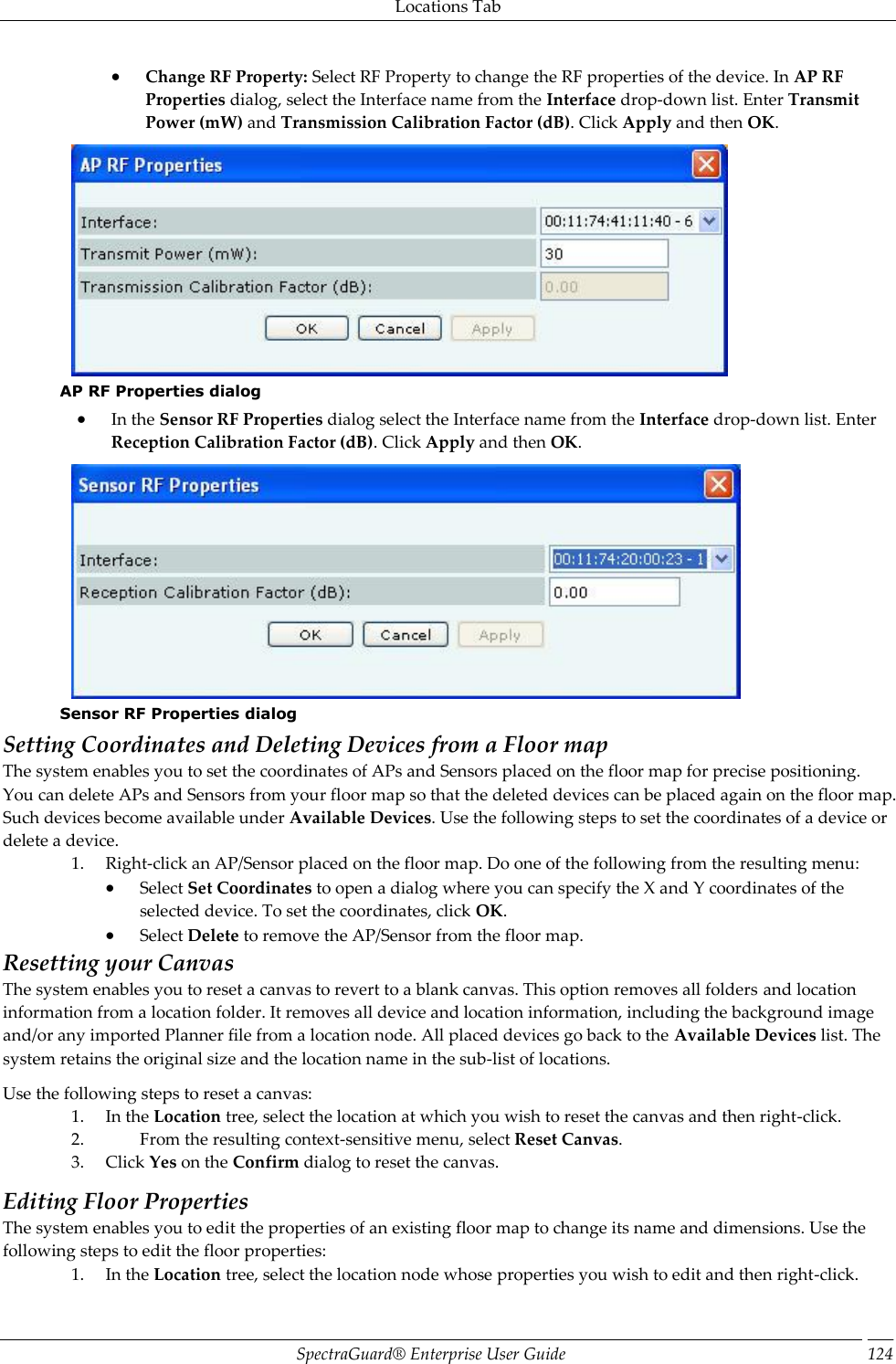 Locations Tab SpectraGuard®  Enterprise User Guide 124  Change RF Property: Select RF Property to change the RF properties of the device. In AP RF Properties dialog, select the Interface name from the Interface drop-down list. Enter Transmit Power (mW) and Transmission Calibration Factor (dB). Click Apply and then OK.  AP RF Properties dialog  In the Sensor RF Properties dialog select the Interface name from the Interface drop-down list. Enter Reception Calibration Factor (dB). Click Apply and then OK.  Sensor RF Properties dialog Setting Coordinates and Deleting Devices from a Floor map The system enables you to set the coordinates of APs and Sensors placed on the floor map for precise positioning. You can delete APs and Sensors from your floor map so that the deleted devices can be placed again on the floor map. Such devices become available under Available Devices. Use the following steps to set the coordinates of a device or delete a device. 1. Right-click an AP/Sensor placed on the floor map. Do one of the following from the resulting menu:  Select Set Coordinates to open a dialog where you can specify the X and Y coordinates of the selected device. To set the coordinates, click OK.  Select Delete to remove the AP/Sensor from the floor map. Resetting your Canvas The system enables you to reset a canvas to revert to a blank canvas. This option removes all folders and location information from a location folder. It removes all device and location information, including the background image and/or any imported Planner file from a location node. All placed devices go back to the Available Devices list. The system retains the original size and the location name in the sub-list of locations. Use the following steps to reset a canvas: 1. In the Location tree, select the location at which you wish to reset the canvas and then right-click. 2. From the resulting context-sensitive menu, select Reset Canvas. 3. Click Yes on the Confirm dialog to reset the canvas. Editing Floor Properties The system enables you to edit the properties of an existing floor map to change its name and dimensions. Use the following steps to edit the floor properties: 1. In the Location tree, select the location node whose properties you wish to edit and then right-click. 