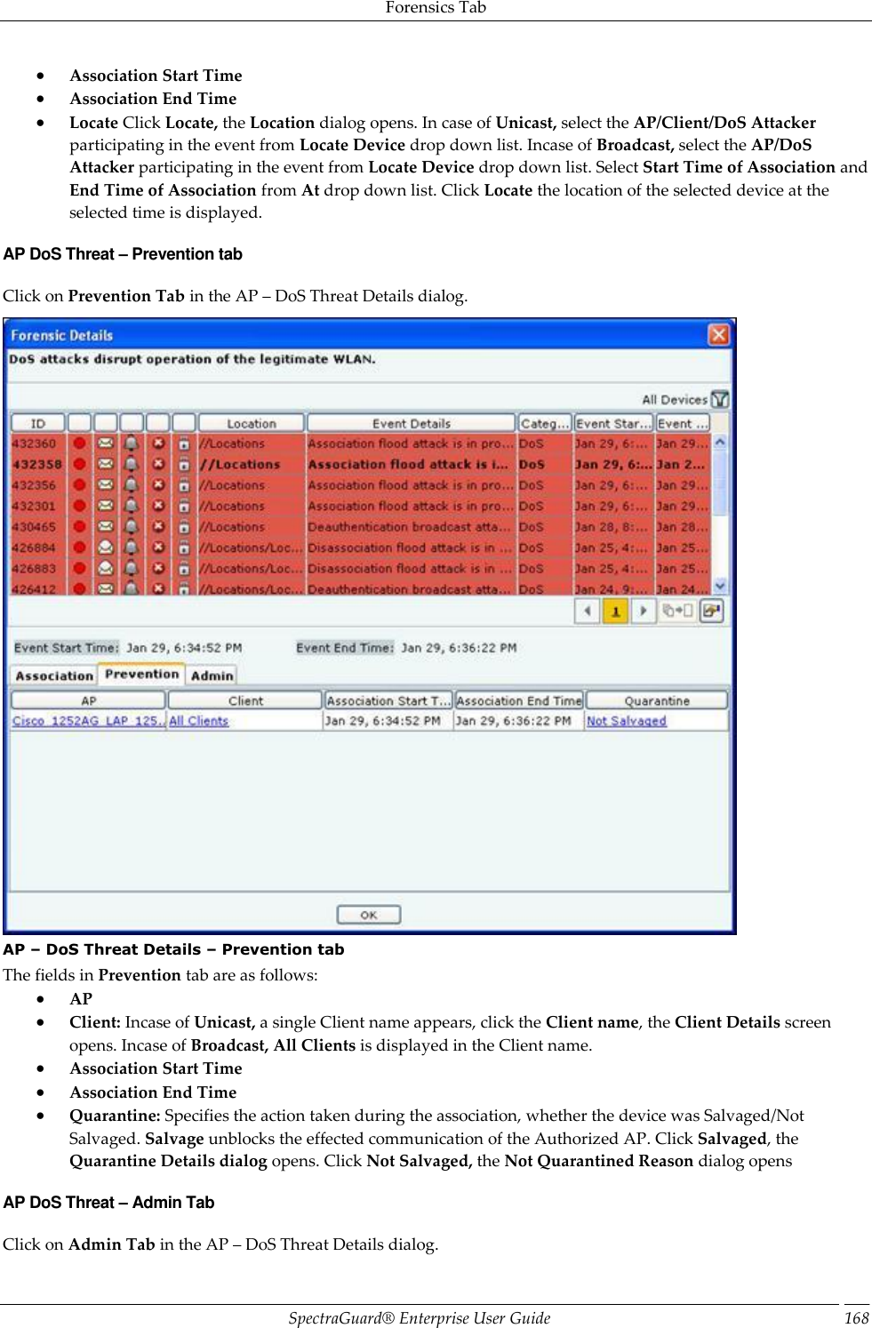 Forensics Tab SpectraGuard®  Enterprise User Guide 168  Association Start Time  Association End Time  Locate Click Locate, the Location dialog opens. In case of Unicast, select the AP/Client/DoS Attacker participating in the event from Locate Device drop down list. Incase of Broadcast, select the AP/DoS Attacker participating in the event from Locate Device drop down list. Select Start Time of Association and End Time of Association from At drop down list. Click Locate the location of the selected device at the selected time is displayed. AP DoS Threat – Prevention tab Click on Prevention Tab in the AP – DoS Threat Details dialog.  AP – DoS Threat Details – Prevention tab The fields in Prevention tab are as follows:  AP  Client: Incase of Unicast, a single Client name appears, click the Client name, the Client Details screen opens. Incase of Broadcast, All Clients is displayed in the Client name.  Association Start Time  Association End Time  Quarantine: Specifies the action taken during the association, whether the device was Salvaged/Not Salvaged. Salvage unblocks the effected communication of the Authorized AP. Click Salvaged, the Quarantine Details dialog opens. Click Not Salvaged, the Not Quarantined Reason dialog opens AP DoS Threat – Admin Tab Click on Admin Tab in the AP – DoS Threat Details dialog. 