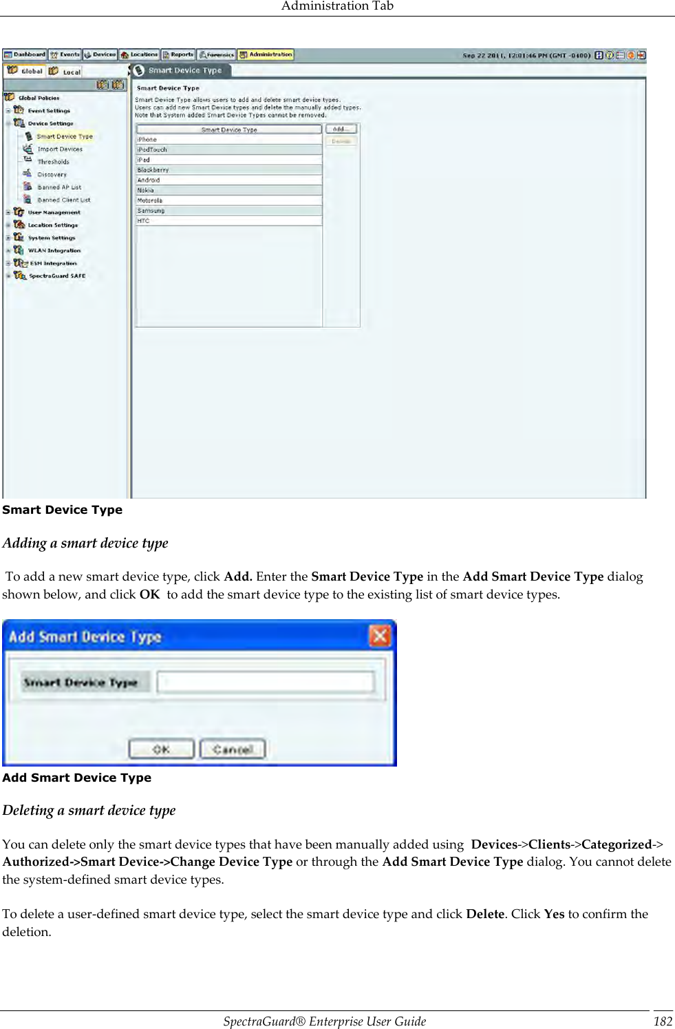 Administration Tab SpectraGuard®  Enterprise User Guide 182  Smart Device Type Adding a smart device type  To add a new smart device type, click Add. Enter the Smart Device Type in the Add Smart Device Type dialog shown below, and click OK  to add the smart device type to the existing list of smart device types.    Add Smart Device Type Deleting a smart device type You can delete only the smart device types that have been manually added using  Devices-&gt;Clients-&gt;Categorized-&gt; Authorized-&gt;Smart Device-&gt;Change Device Type or through the Add Smart Device Type dialog. You cannot delete the system-defined smart device types.   To delete a user-defined smart device type, select the smart device type and click Delete. Click Yes to confirm the deletion. 