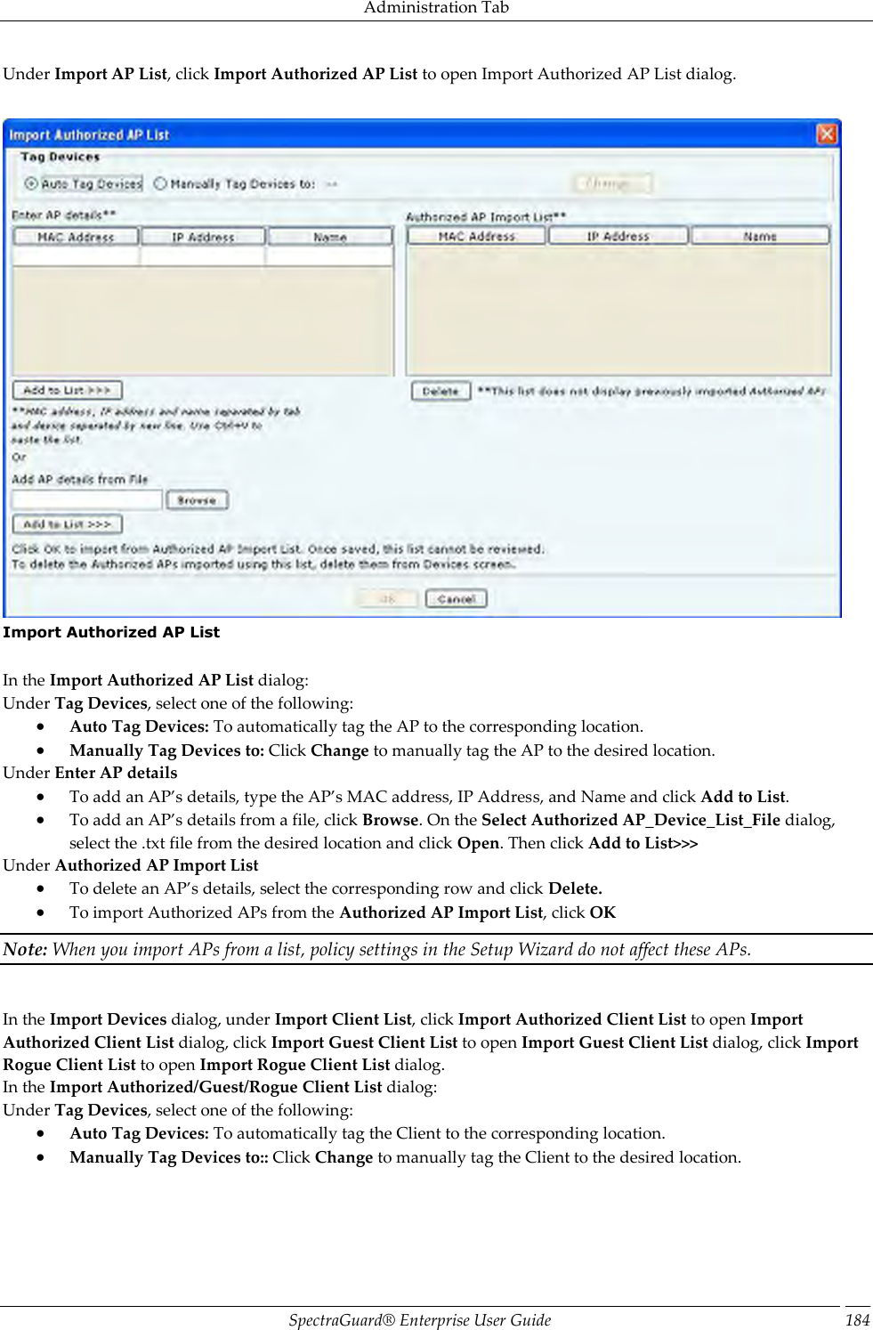 Administration Tab SpectraGuard®  Enterprise User Guide 184 Under Import AP List, click Import Authorized AP List to open Import Authorized AP List dialog.    Import Authorized AP List   In the Import Authorized AP List dialog: Under Tag Devices, select one of the following:  Auto Tag Devices: To automatically tag the AP to the corresponding location.  Manually Tag Devices to: Click Change to manually tag the AP to the desired location. Under Enter AP details  To add an AP’s details, type the AP’s MAC address, IP Address, and Name and click Add to List.  To add an AP’s details from a file, click Browse. On the Select Authorized AP_Device_List_File dialog, select the .txt file from the desired location and click Open. Then click Add to List&gt;&gt;&gt; Under Authorized AP Import List  To delete an AP’s details, select the corresponding row and click Delete.  To import Authorized APs from the Authorized AP Import List, click OK Note: When you import APs from a list, policy settings in the Setup Wizard do not affect these APs.   In the Import Devices dialog, under Import Client List, click Import Authorized Client List to open Import Authorized Client List dialog, click Import Guest Client List to open Import Guest Client List dialog, click Import Rogue Client List to open Import Rogue Client List dialog. In the Import Authorized/Guest/Rogue Client List dialog: Under Tag Devices, select one of the following:  Auto Tag Devices: To automatically tag the Client to the corresponding location.  Manually Tag Devices to:: Click Change to manually tag the Client to the desired location.   