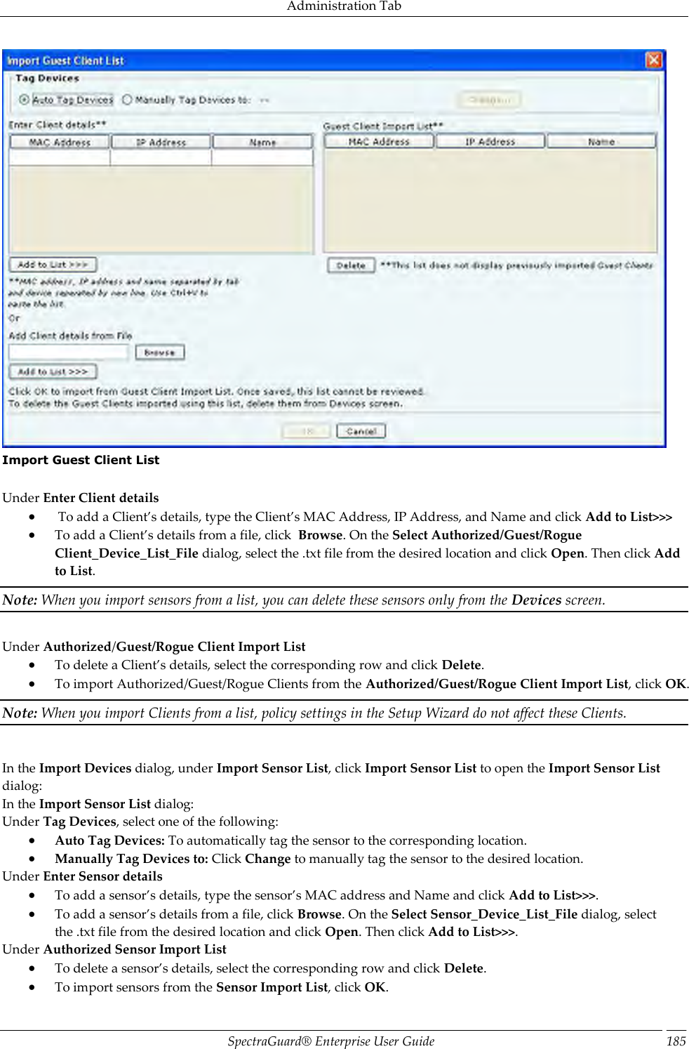 Administration Tab SpectraGuard®  Enterprise User Guide 185  Import Guest Client List   Under Enter Client details   To add a Client’s details, type the Client’s MAC Address, IP Address, and Name and click Add to List&gt;&gt;&gt;  To add a Client’s details from a file, click  Browse. On the Select Authorized/Guest/Rogue Client_Device_List_File dialog, select the .txt file from the desired location and click Open. Then click Add to List. Note: When you import sensors from a list, you can delete these sensors only from the Devices screen.   Under Authorized/Guest/Rogue Client Import List  To delete a Client’s details, select the corresponding row and click Delete.  To import Authorized/Guest/Rogue Clients from the Authorized/Guest/Rogue Client Import List, click OK. Note: When you import Clients from a list, policy settings in the Setup Wizard do not affect these Clients.   In the Import Devices dialog, under Import Sensor List, click Import Sensor List to open the Import Sensor List dialog: In the Import Sensor List dialog: Under Tag Devices, select one of the following:  Auto Tag Devices: To automatically tag the sensor to the corresponding location.  Manually Tag Devices to: Click Change to manually tag the sensor to the desired location. Under Enter Sensor details  To add a sensor’s details, type the sensor’s MAC address and Name and click Add to List&gt;&gt;&gt;.  To add a sensor’s details from a file, click Browse. On the Select Sensor_Device_List_File dialog, select the .txt file from the desired location and click Open. Then click Add to List&gt;&gt;&gt;. Under Authorized Sensor Import List  To delete a sensor’s details, select the corresponding row and click Delete.  To import sensors from the Sensor Import List, click OK. 