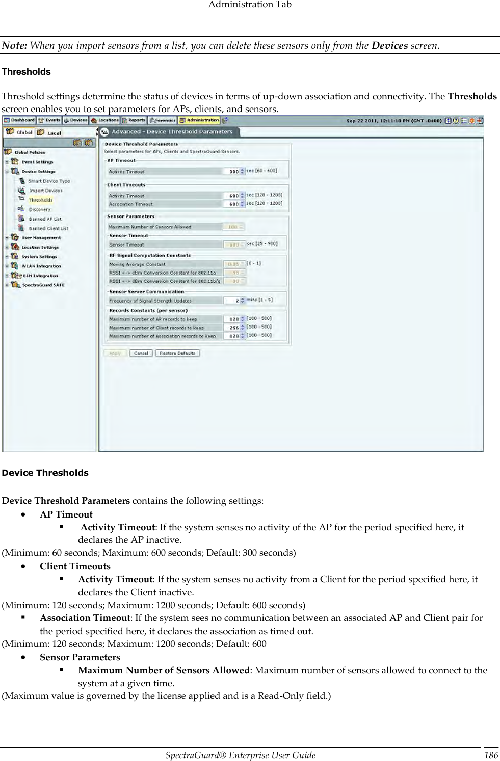 Administration Tab SpectraGuard®  Enterprise User Guide 186 Note: When you import sensors from a list, you can delete these sensors only from the Devices screen. Thresholds Threshold settings determine the status of devices in terms of up-down association and connectivity. The Thresholds screen enables you to set parameters for APs, clients, and sensors.    Device Thresholds   Device Threshold Parameters contains the following settings:  AP Timeout   Activity Timeout: If the system senses no activity of the AP for the period specified here, it declares the AP inactive. (Minimum: 60 seconds; Maximum: 600 seconds; Default: 300 seconds)  Client Timeouts  Activity Timeout: If the system senses no activity from a Client for the period specified here, it declares the Client inactive. (Minimum: 120 seconds; Maximum: 1200 seconds; Default: 600 seconds)  Association Timeout: If the system sees no communication between an associated AP and Client pair for the period specified here, it declares the association as timed out. (Minimum: 120 seconds; Maximum: 1200 seconds; Default: 600  Sensor Parameters  Maximum Number of Sensors Allowed: Maximum number of sensors allowed to connect to the system at a given time. (Maximum value is governed by the license applied and is a Read-Only field.) 