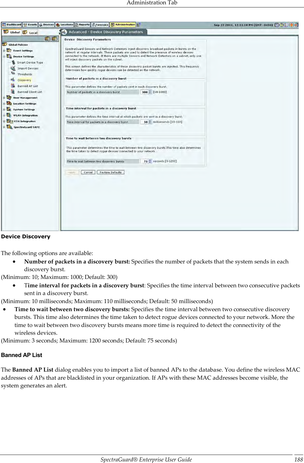 Administration Tab SpectraGuard®  Enterprise User Guide 188  Device Discovery   The following options are available:  Number of packets in a discovery burst: Specifies the number of packets that the system sends in each discovery burst. (Minimum: 10; Maximum: 1000; Default: 300)  Time interval for packets in a discovery burst: Specifies the time interval between two consecutive packets sent in a discovery burst. (Minimum: 10 milliseconds; Maximum: 110 milliseconds; Default: 50 milliseconds)  Time to wait between two discovery bursts: Specifies the time interval between two consecutive discovery bursts. This time also determines the time taken to detect rogue devices connected to your network. More the time to wait between two discovery bursts means more time is required to detect the connectivity of the wireless devices. (Minimum: 3 seconds; Maximum: 1200 seconds; Default: 75 seconds) Banned AP List The Banned AP List dialog enables you to import a list of banned APs to the database. You define the wireless MAC addresses of APs that are blacklisted in your organization. If APs with these MAC addresses become visible, the system generates an alert. 