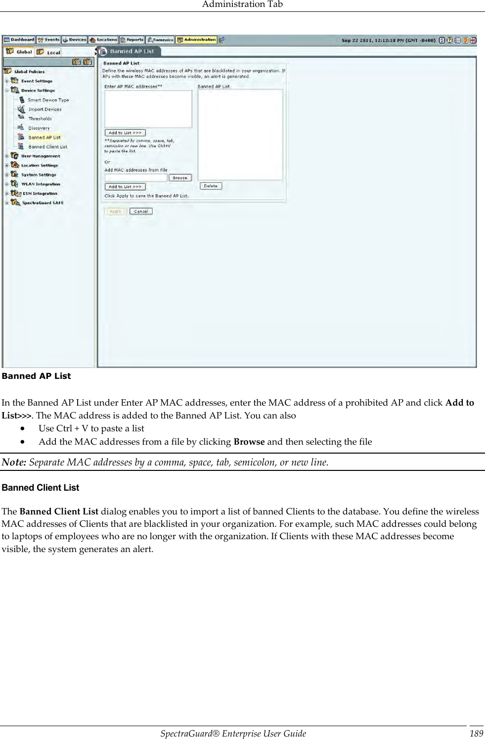 Administration Tab SpectraGuard®  Enterprise User Guide 189  Banned AP List   In the Banned AP List under Enter AP MAC addresses, enter the MAC address of a prohibited AP and click Add to List&gt;&gt;&gt;. The MAC address is added to the Banned AP List. You can also  Use Ctrl + V to paste a list  Add the MAC addresses from a file by clicking Browse and then selecting the file Note: Separate MAC addresses by a comma, space, tab, semicolon, or new line. Banned Client List The Banned Client List dialog enables you to import a list of banned Clients to the database. You define the wireless MAC addresses of Clients that are blacklisted in your organization. For example, such MAC addresses could belong to laptops of employees who are no longer with the organization. If Clients with these MAC addresses become visible, the system generates an alert. 